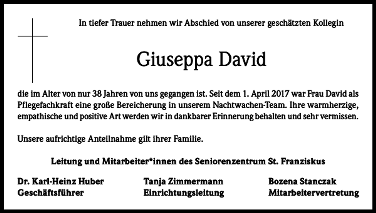<p>In tiefer Trauer nehmen wir Abschied von unserer geschätzten Kollegin</p><p>Giuseppa David<br />die im Alter von nur 38 Jahren von uns gegangen ist. Seit dem 1. April 2017 war Frau David als<br />Pflegefachkraft eine große Bereicherung in unserem Nachtwachen-Team. Ihre warmherzige,<br />empathische und positive Art werden wir in dankbarer Erinnerung behalten und sehr vermissen.<br />Unsere aufrichtige Anteilnahme gilt ihrer Familie.<br />Leitung und Mitarbeiter*innen des Seniorenzentrum St. Franziskus<br />Dr. Karl-Heinz Huber<br />Geschäftsführer</p><p>Tanja Zimmermann<br />Bozena Stanczak<br />Einrichtungsleitung Mitarbeitervertretung</p>