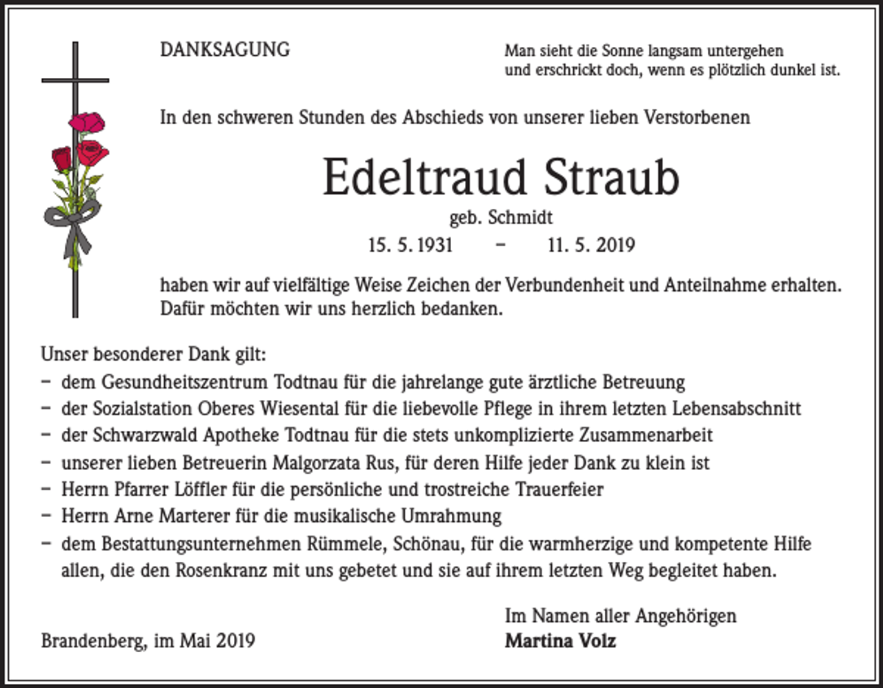 <p>DANKSAGUNG</p><p>an sieht die Sonne langsam untergehen<br />M<br />und erschrickt doch, wenn es plötzlich dunkel ist.</p><p>In den schweren Stunden des Abschieds von unserer lieben Verstorbenen</p><p>Edeltraud Straub<br />geb. Schmidt<br />15. 5. 1931 – 11. 5. 2019</p><p>haben wir auf vielfältige Weise Zeichen der Verbundenheit und Anteilnahme erhalten.<br />Dafür möchten wir uns herzlich bedanken.<br />Unser besonderer Dank gilt:<br />– dem Gesundheitszentrum Todtnau für die jahrelange gute ärztliche Betreuung<br />– der Sozialstation Oberes Wiesental für die liebevolle Pflege in ihrem letzten Lebensabschnitt<br />– der Schwarzwald Apotheke Todtnau für die stets unkomplizierte Zusammenarbeit<br />– unserer lieben Betreuerin Malgorzata Rus, für deren Hilfe jeder Dank zu klein ist<br />– Herrn Pfarrer Löffler für die persönliche und trostreiche Trauerfeier<br />– Herrn Arne Marterer für die musikalische Umrahmung<br />– dem Bestattungsunternehmen Rümmele, Schönau, für die warmherzige und kompetente Hilfe<br />allen, die den Rosenkranz mit uns gebetet und sie auf ihrem letzten Weg begleitet haben.</p><p>Brandenberg, im Mai 2019</p><p>Im Namen aller Angehörigen<br />Martina Volz</p>