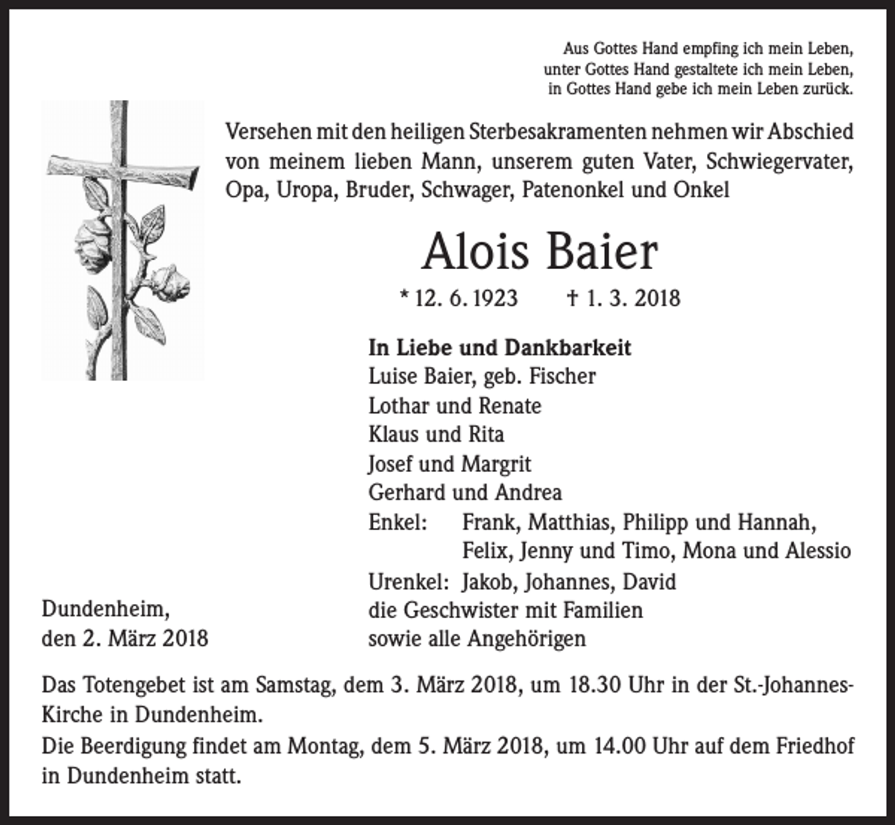 <p>Aus Gottes Hand empfing ich mein Leben,<br />unter Gottes Hand gestaltete ich mein Leben,<br />in Gottes Hand gebe ich mein Leben zurück.</p><p>Versehen mit den heiligen Sterbesakramenten nehmen wir Abschied<br />von meinem lieben Mann, unserem guten Vater, Schwiegervater,<br />Opa, Uropa, Bruder, Schwager, Patenonkel und Onkel</p><p>Alois Baier<br />* 12. 6. 1923 † 1. 3. 2018</p><p>Dundenheim,<br />den 2. März 2018</p><p>In Liebe und Dankbarkeit<br />Luise Baier, geb. Fischer<br />Lothar und Renate<br />Klaus und Rita<br />Josef und Margrit<br />Gerhard und Andrea<br />Enkel: Frank, Matthias, Philipp und Hannah,<br />Felix, Jenny und Timo, Mona und Alessio<br />Urenkel: Jakob, Johannes, David<br />die Geschwister mit Familien<br />sowie alle Angehörigen</p><p>Das Totengebet ist am Samstag, dem 3. März 2018, um 18.30 Uhr in der St.-JohannesKirche in Dundenheim.<br />Die Beerdigung findet am Montag, dem 5. März 2018, um 14.00 Uhr auf dem Friedhof<br />in Dundenheim statt.</p>