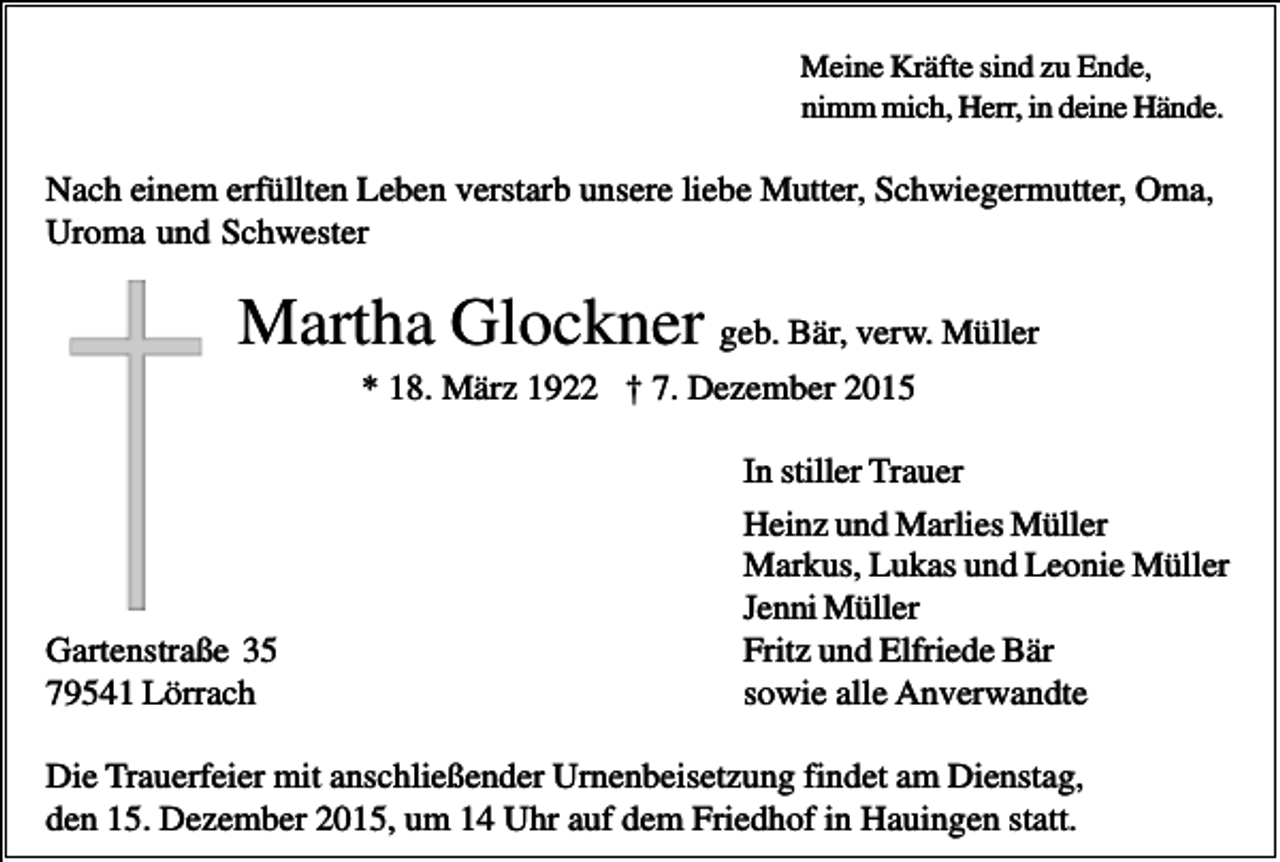 <p>Meine Kräfte sind zu Ende,<br />nimm mich, Herr, in deine Hände.</p><p>Nach einem erfüllten Leben verstarb unsere liebe Mutter, Schwiegermutter, Oma,<br />Uroma und Schwester</p><p>Martha Glockner geb. Bär, verw. Müller<br />* 18. März 1922 † 7. Dezember 2015</p><p>Gartenstraße 35<br />79541 Lörrach</p><p>In stiller Trauer<br />Heinz und Marlies Müller<br />Markus, Lukas und Leonie Müller<br />Jenni Müller<br />Fritz und Elfriede Bär<br />sowie alle Anverwandte</p><p>Die Trauerfeier mit anschließender Urnenbeisetzung findet am Dienstag,<br />den 15. Dezember 2015, um 14 Uhr auf dem Friedhof in Hauingen statt.</p>