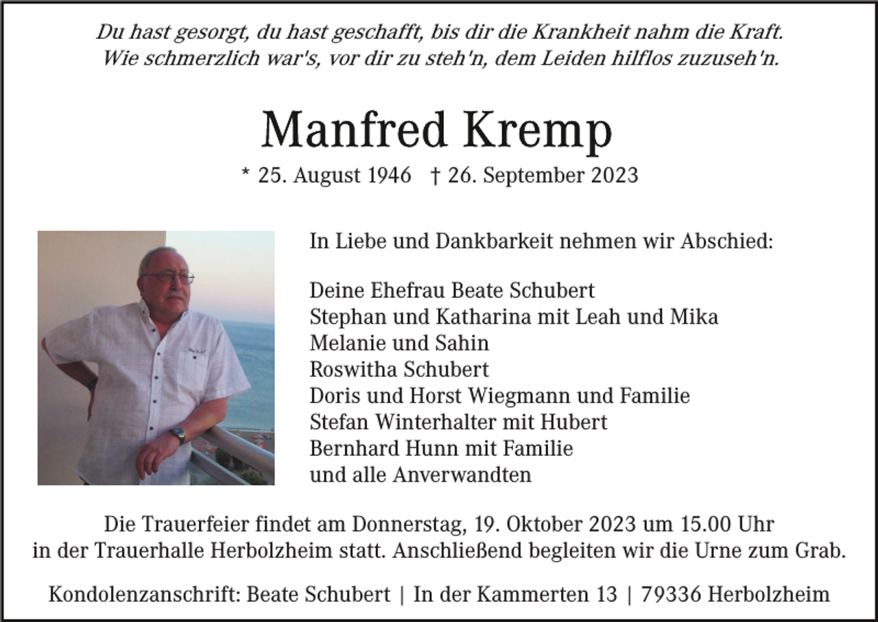 <p>Du hast gesorgt, du hast geschafft, bis dir die Krankheit nahm die Kraft.<br />Wie schmerzlich war's, vor dir zu steh'n, dem Leiden hilflos zuzuseh'n.</p><p>* 25. August 1946 † 26. September 2023<br />In Liebe und Dankbarkeit nehmen wir Abschied:<br />Deine Ehefrau Beate Schubert<br />Stephan und Katharina mit Leah und Mika<br />Melanie und Sahin<br />Roswitha Schubert<br />Doris und Horst Wiegmann und Familie<br />Stefan Winterhalter mit Hubert<br />Bernhard Hunn mit Familie<br />und alle Anverwandten<br />Die Trauerfeier findet am Donnerstag, 19. Oktober 2023 um 15.00 Uhr<br />in der Trauerhalle Herbolzheim statt. Anschließend begleiten wir die Urne zum Grab.<br />Kondolenzanschrift: Beate Schubert | In der Kammerten 13 | 79336 Herbolzheim</p>