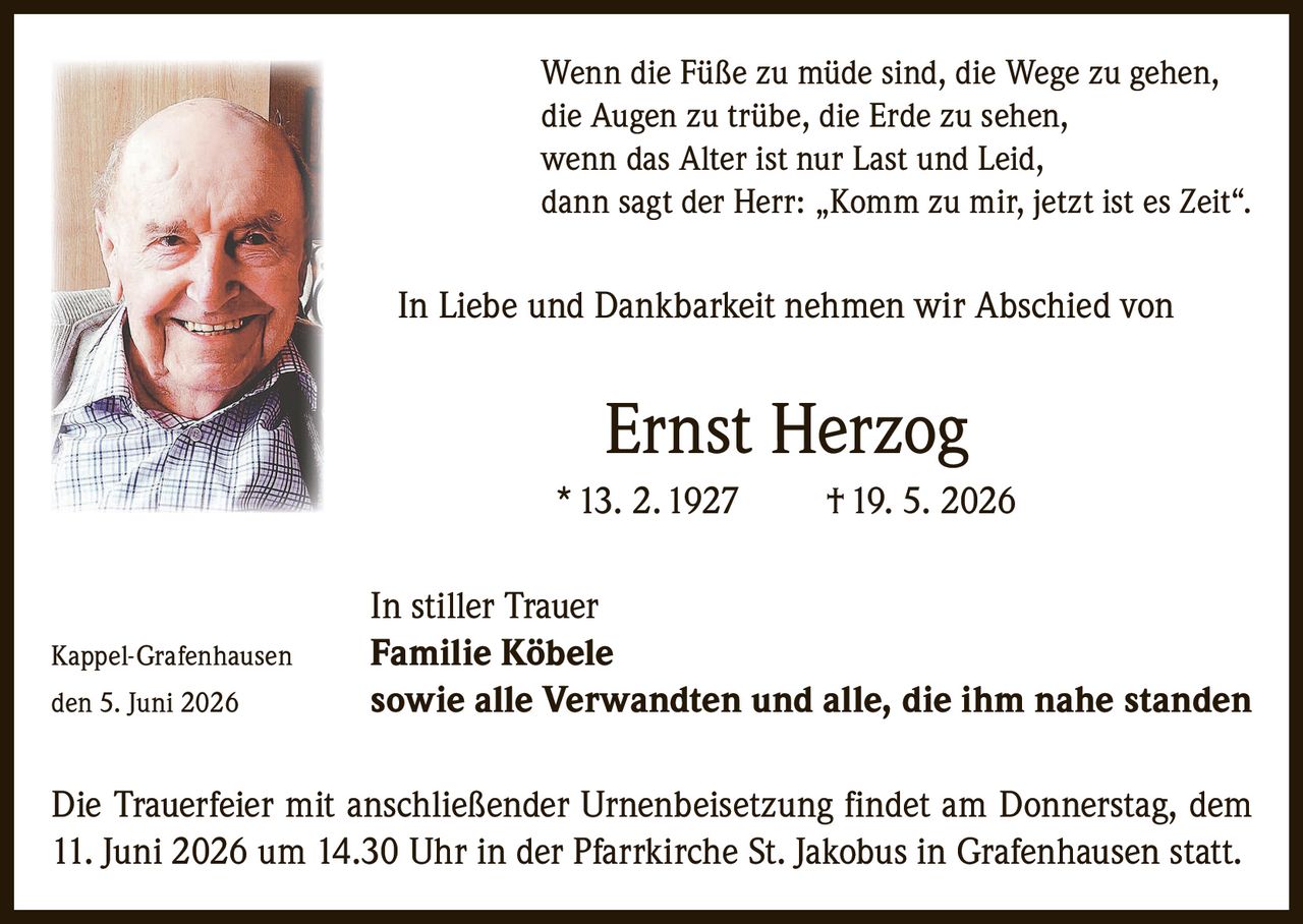<p>Wenn die Füße zu müde sind, die Wege zu gehen, die Augen zu trübe, die Erde zu sehen, wenn das Alter ist nur Last und Leid, dann sagt der Herr: „Komm zu mir, jetzt ist es Zeit".</p><p>In Liebe und Dankbarkeit nehmen wir Abschied von</p><p><strong>Ernst Herzog</strong><br>* 13. 2. 1927 † 19. 5. 2026</p><p>In stiller Trauer<br>Kappel-Grafenhausen <strong>Familie Köbele</strong><br>den 5. Juni 2026 sowie alle Verwandten und alle, die ihm nahe standen</p><p>Die Trauerfeier mit anschließender Urnenbeisetzung findet am Donnerstag, dem 11. Juni 2026 um 14.30 Uhr in der Pfarrkirche St. Jakobus in Grafenhausen statt.</p>