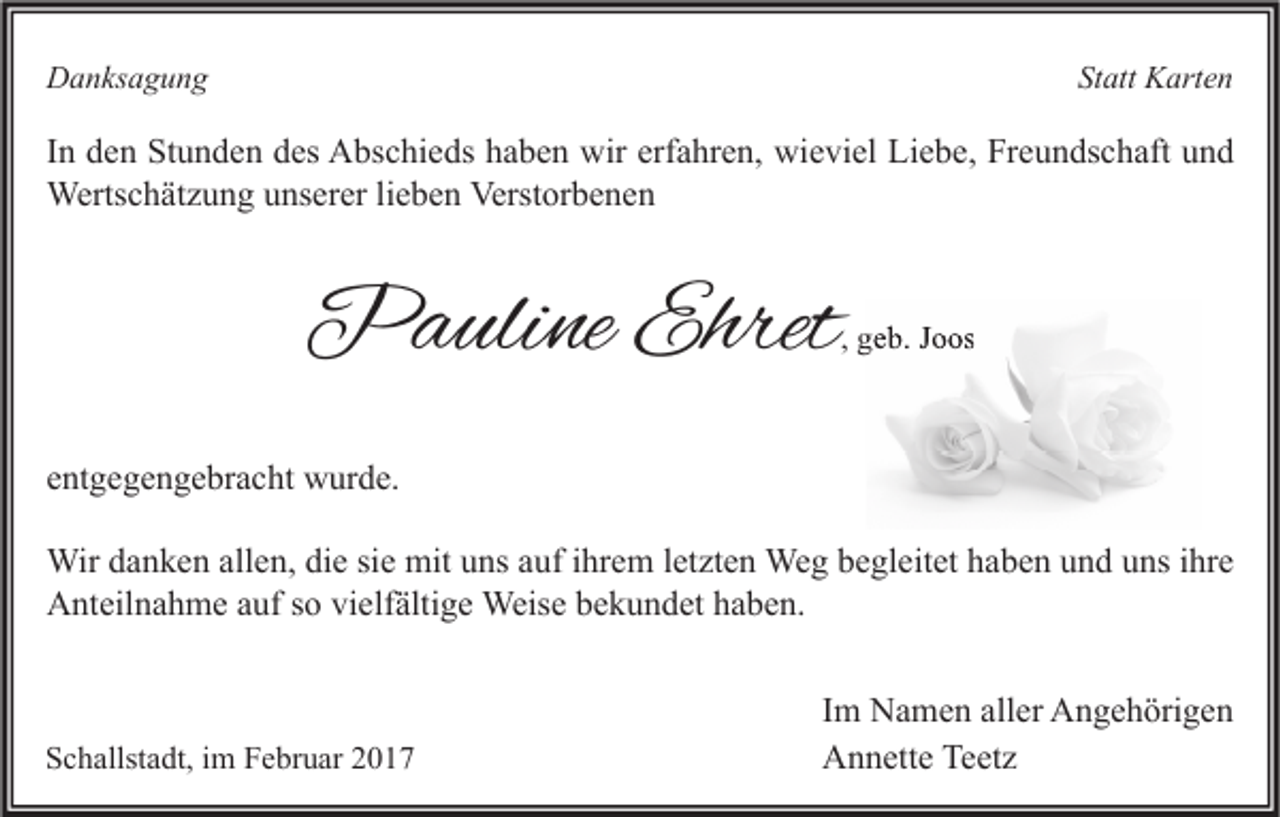 <p>Statt Karten</p><p>Danksagung</p><p>In den Stunden des Abschieds haben wir erfahren, wieviel Liebe, Freundschaft und<br />Wertschätzung unserer lieben Verstorbenen</p><p>Pauline Ehret</p><p>, geb. Joos</p><p>entgegengebracht wurde.<br />Wir danken allen, die sie mit uns auf ihrem letzten Weg begleitet haben und uns ihre<br />Anteilnahme auf so vielfältige Weise bekundet haben.</p><p>Schallstadt, im Februar 2017</p><p>Im Namen aller Angehörigen<br />Annette Teetz</p>