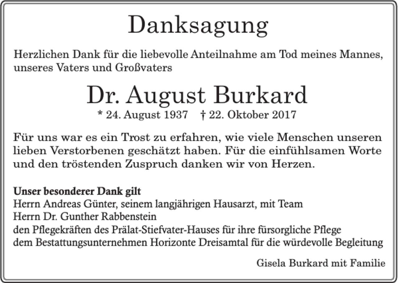 <p>DDanksagung<br />a n ks a g u n g<br />H e r zli c h e n DDank<br />Herzlichen<br />a n k f für<br />ü r didie<br />e liliebevolle<br />e b e v oll e AAnteilnahme<br />nt eil n a h m e aam<br />m TTod<br />o d meines<br />m ei n e s Mannes,<br />M a n n e s,<br />unseres<br />u n s e r e s Vaters<br />V at e r s und<br />u n d Großvaters<br />G r o ß v at e r s</p><p>DDr.<br />r . August<br />A u g u st Burkard<br />B ur k ar d<br />** 24.<br />2 4. AAugust<br />u g u st 11937<br />9 3 7 †† 222.<br />2. Oktober<br />O kt o b e r 22</p><p>FFür<br />ü r uuns<br />n s wwar<br />a r ees<br />s eein<br />in Trost<br />T r o s t zu<br />z u eerfahren,<br />r fa h r e n , wie<br />w ie viele<br />v ie le MMenschen<br />e n s c h e n uunseren<br />n se re n<br />lieben<br />lie b e n Verstorbenen<br />V e r s to r b e n e n geschätzt<br />g e s c h ä tz t haben.<br />h a b e n . FFür<br />ü r ddie<br />ie eeinfühlsamen<br />in fü h ls a m e n WWorte<br />o r te<br />und<br />u n d den<br />d e n tröstenden<br />tr ö s te n d e n Zuspruch<br />Z u s p r u c h ddanken<br />a n k e n wir<br />w ir von<br />v o n Herzen.<br />H e rze n .<br />UUnser<br />n s e r bbesonderer<br />e s o n d e re r Dank<br />D a n k ggilt<br />ilt<br />HHerrn<br />e rrn Andreas<br />A n d re a s GGünter,<br />ü n te r, seinem<br />se in e m la<br />n g jä h rig e n Hausarzt,<br />H a u sa rz t, mmit<br />it TTeam<br />eam<br />langjährigen<br />Herrn<br />H e rrn DDr.<br />r. GGunther<br />u n th e r RRabbenstein<br />a b b e n ste in<br />dden<br />e n PPflegekräften<br />fl eg e k rä fte n des<br />d e s PPrälat-Stiefvater-Hauses<br />rä la t-S tie fv a te r-H a u se s fü<br />re fürsorgliche<br />fü rso rg lic h e PPflege<br />fl eg e<br />fürr ih<br />ihre<br />d e m Bestattungsunternehmen<br />B e sta ttu n g su n te rn e h m e n HHorizonte<br />o riz o n te Dreisamtal<br />D re isa m ta l fü<br />d ie würdevolle<br />w ü rd e v o lle Begleitung<br />B e g le itu n g<br />dem<br />fürr die<br />Gisela<br />Gi<br />s el a BBurkard<br />u r k a r d mit<br />mit FFamilie<br />a mili e</p>