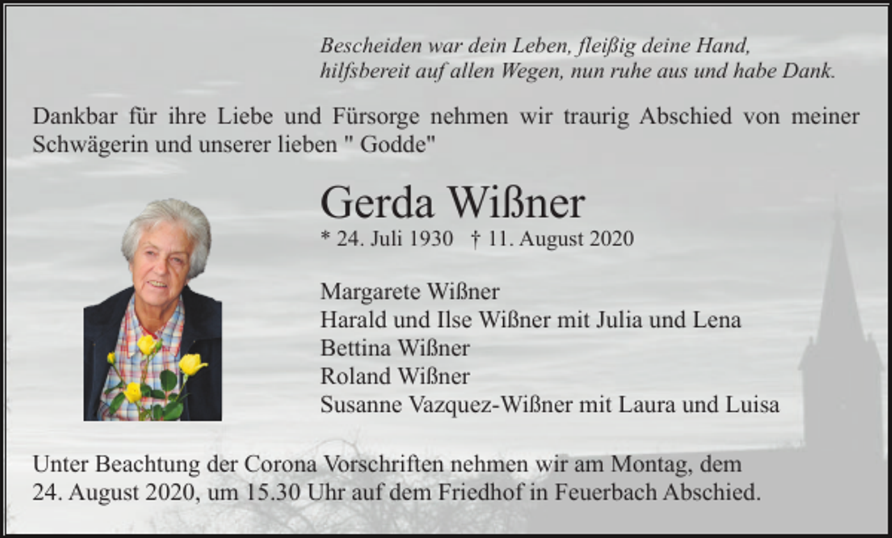 <p>Bescheiden war dein Leben, fleißig deine Hand,<br />hilfsbereit auf allen Wegen, nun ruhe aus und habe Dank.</p><p>Dankbar für ihre Liebe und Fürsorge nehmen wir traurig Abschied von meiner<br />Schwägerin und unserer lieben " Godde"</p><p>Gerda Wißner<br />* 24. Juli 1930 † 11. August 2020</p><p>Margarete Wißner<br />Harald und Ilse Wißner mit Julia und Lena<br />Bettina Wißner<br />Roland Wißner<br />Susanne Vazquez-Wißner mit Laura und Luisa<br />Unter Beachtung der Corona Vorschriften nehmen wir am Montag, dem<br />24. August 2020, um 15.30 Uhr auf dem Friedhof in Feuerbach Abschied.</p>