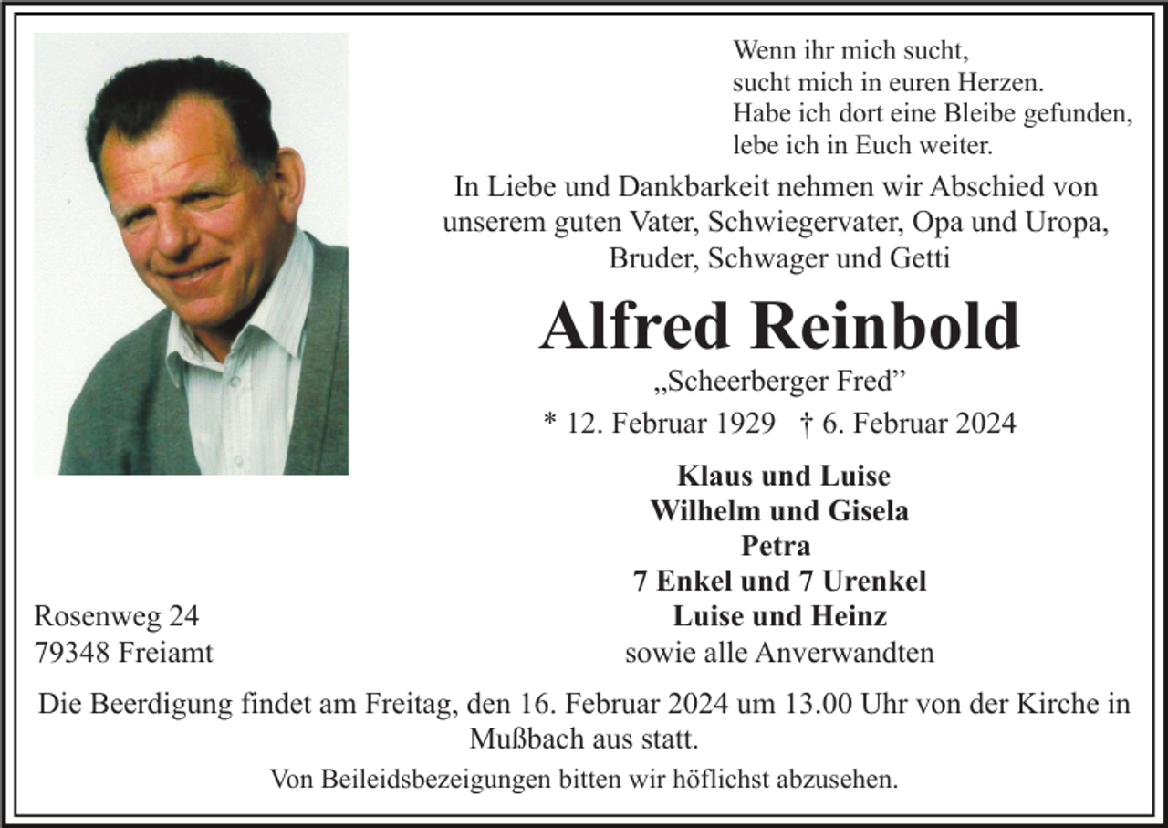 <p>Wenn ihr mich sucht,<br />sucht mich in euren Herzen.<br />Habe ich dort eine Bleibe gefunden,<br />lebe ich in Euch weiter.</p><p>In Liebe und Dankbarkeit nehmen wir Abschied von<br />unserem guten Vater, Schwiegervater, Opa und Uropa,<br />Bruder, Schwager und Getti</p><p>Alfred Reinbold<br />„Scheerberger Fred”<br />* 12. Februar 1929 † 6. Februar 2024</p><p>Rosenweg 24<br />79348 Freiamt</p><p>Klaus und Luise<br />Wilhelm und Gisela<br />Petra<br />7 Enkel und 7 Urenkel<br />Luise und Heinz<br />sowie alle Anverwandten</p><p>Die Beerdigung findet am Freitag, den 16. Februar 2024 um 13.00 Uhr von der Kirche in<br />Mußbach aus statt.<br />Von Beileidsbezeigungen bitten wir höflichst abzusehen.</p>