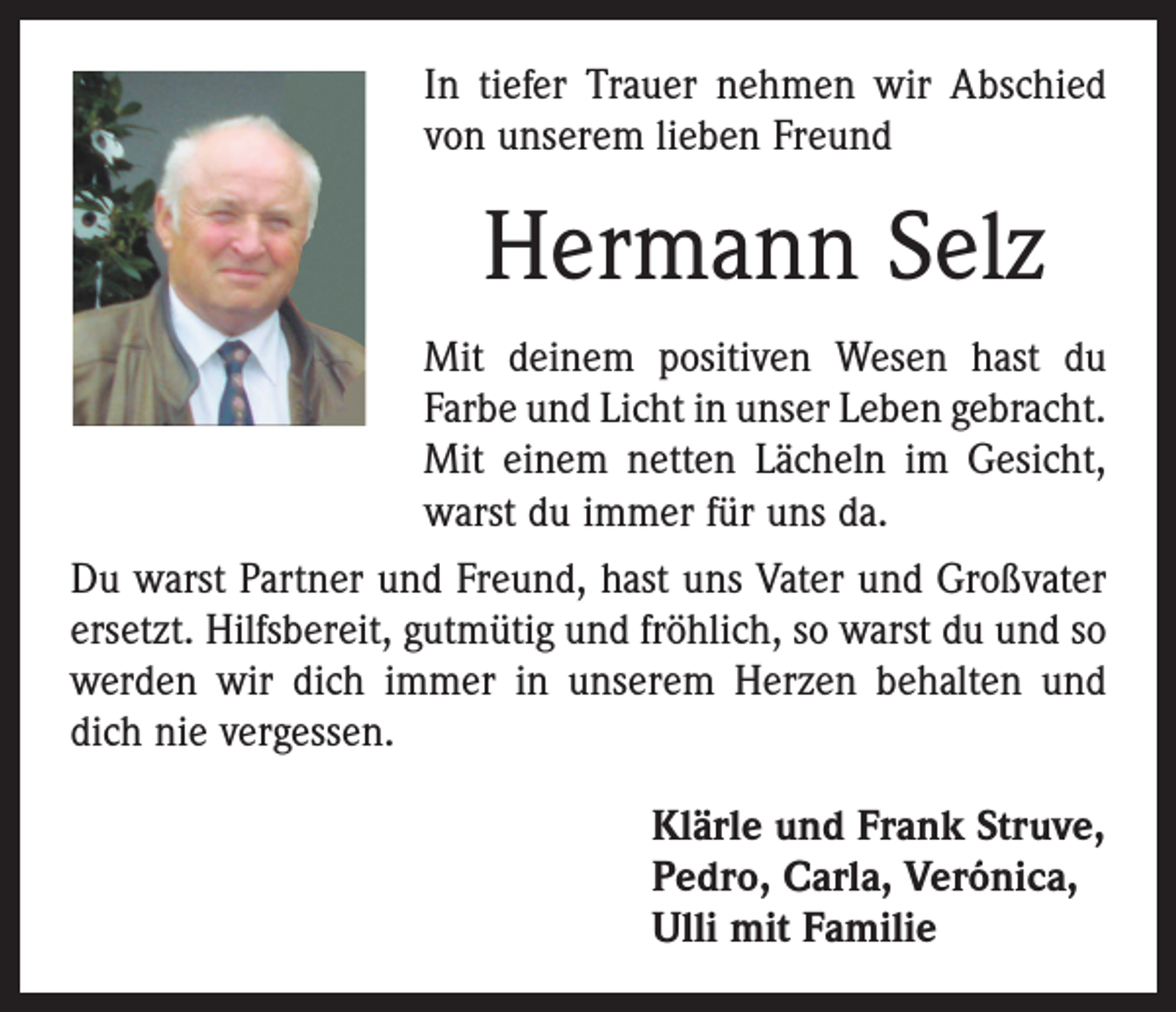 <p>In tiefer Trauer nehmen wir Abschied<br />von unserem lieben Freund</p><p>Hermann Selz<br />Mit deinem positiven Wesen hast du<br />Farbe und Licht in unser Leben gebracht.<br />Mit einem netten Lächeln im Gesicht,<br />warst du immer für uns da.<br />Du warst Partner und Freund, hast uns Vater und Großvater<br />ersetzt. Hilfsbereit, gutmütig und fröhlich, so warst du und so<br />werden wir dich immer in unserem Herzen behalten und<br />dich nie vergessen.<br />Klärle und Frank Struve,<br />Pedro, Carla, Verónica,<br />Ulli mit Familie</p>