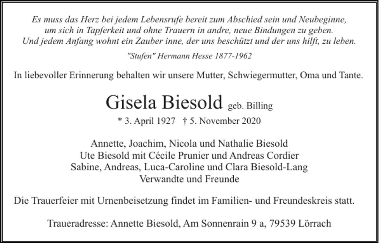 <p>Es muss das Herz bei jedem Lebensrufe bereit zum Abschied sein und Neubeginne,<br />um sich in Tapferkeit und ohne Trauern in andre, neue Bindungen zu geben.<br />Und jedem Anfang wohnt ein Zauber inne, der uns beschützt und der uns hilft, zu leben.<br />"Stufen" Hermann Hesse 1877-1962</p><p>In liebevoller Erinnerung behalten wir unsere Mutter, Schwiegermutter, Oma und Tante.</p><p>Gisela Biesold geb. Billing<br />* 3. April 1927 † 5. November 2020</p><p>Annette, Joachim, Nicola und Nathalie Biesold<br />Ute Biesold mit Cécile Prunier und Andreas Cordier<br />Sabine, Andreas, Luca-Caroline und Clara Biesold-Lang<br />Verwandte und Freunde<br />Die Trauerfeier mit Urnenbeisetzung findet im Familien- und Freundeskreis statt.<br />Traueradresse: Annette Biesold, Am Sonnenrain 9 a, 79539 Lörrach</p>