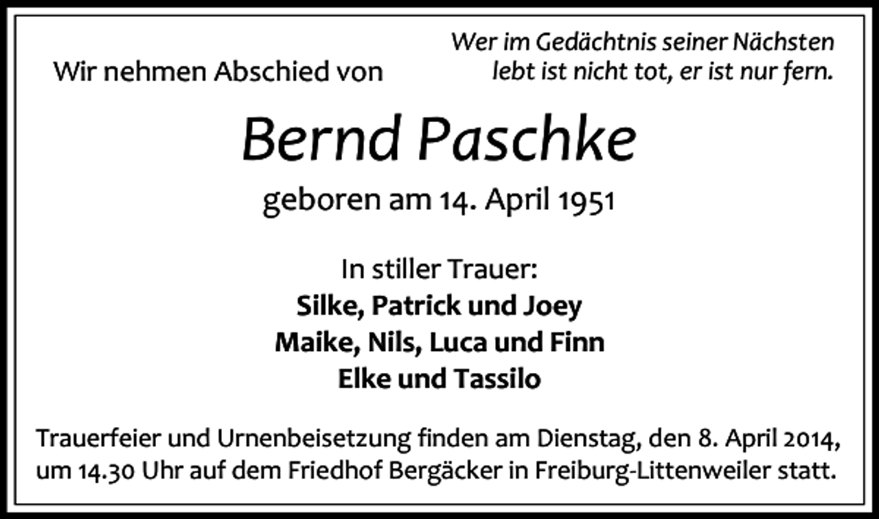 <p>Wir nehmen Abschied von</p><p>Wer im Gedächtnis seiner Nächsten<br />lebt ist nicht tot, er ist nur fern.</p><p>Bernd Paschke<br />geboren am 14. April 1951<br />In stiller Trauer:<br />Silke, Patrick und Joey<br />Maike, Nils, Luca und Finn<br />Elke und Tassilo<br />Trauerfeier und Urnenbeisetzung finden am Dienstag, den 8. April 2014,<br />um 14.30 Uhr auf dem Friedhof Bergäcker in Freiburg-Littenweiler statt.</p>