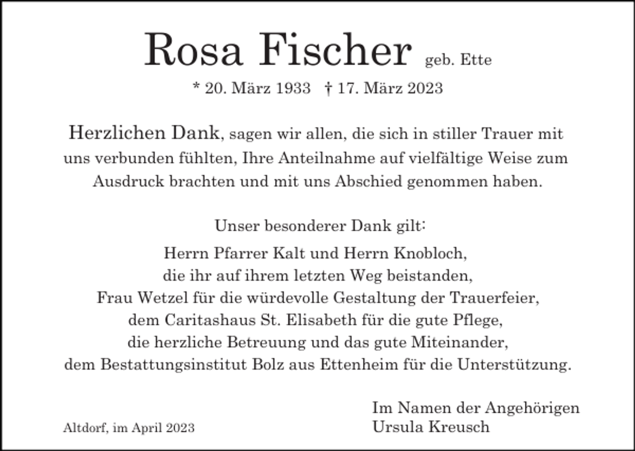 <p>Rosa Fischer</p><p>geb. Ette</p><p>* 20. März 1933 † 17. März 2023</p><p>Herzlichen Dank, sagen wir allen, die sich in stiller Trauer mit<br />uns verbunden fühlten, Ihre Anteilnahme auf vielfältige Weise zum<br />Ausdruck brachten und mit uns Abschied genommen haben.<br />Unser besonderer Dank gilt:<br />Herrn Pfarrer Kalt und Herrn Knobloch,<br />die ihr auf ihrem letzten Weg beistanden,<br />Frau Wetzel für die würdevolle Gestaltung der Trauerfeier,<br />dem Caritashaus St. Elisabeth für die gute Pflege,<br />die herzliche Betreuung und das gute Miteinander,<br />dem Bestattungsinstitut Bolz aus Ettenheim für die Unterstützung.</p><p>Altdorf, im April 2023</p><p>Im Namen der Angehörigen<br />Ursula Kreusch</p>