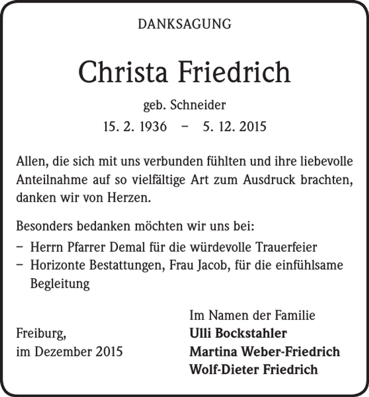 <p>DANKSAGUNG</p><p>Christa Friedrich<br />geb. Schneider<br />15. 2. 1936 – 5. 12. 2015<br />Allen, die sich mit uns verbunden fühlten und ihre liebevolle<br />Anteilnahme auf so vielfältige Art zum Ausdruck brachten,<br />danken wir von Herzen.<br />Besonders bedanken möchten wir uns bei:<br />– Herrn Pfarrer Demal für die würdevolle Trauerfeier<br />– Horizonte Bestattungen, Frau Jacob, für die ­einfühlsame<br />Begleitung</p><p>Freiburg,<br />im Dezember 2015</p><p>Im Namen der Familie<br />Ulli Bockstahler<br />Martina Weber-Friedrich<br />Wolf-Dieter Friedrich</p>