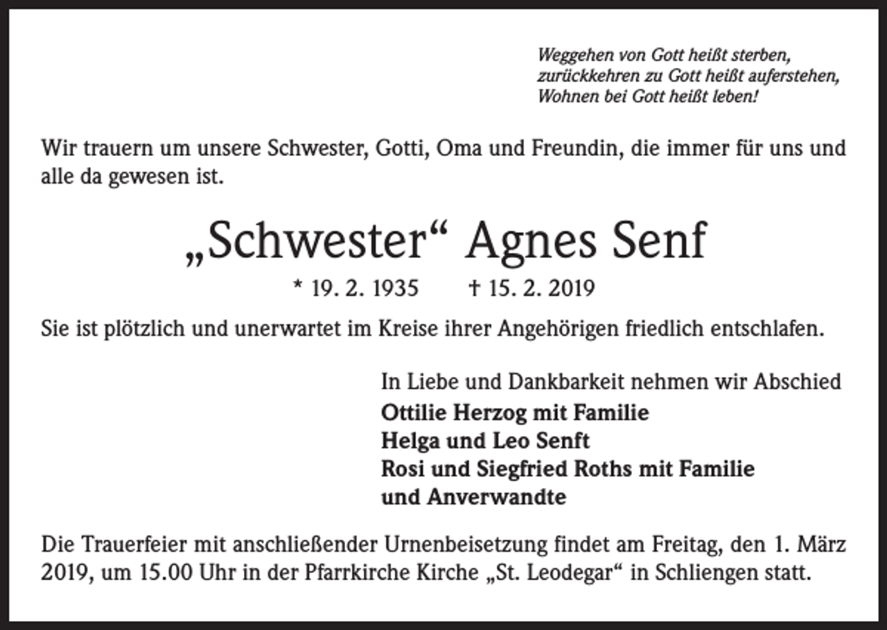 <p>Weggehen von Gott heißt sterben,<br />zurückkehren zu Gott heißt auferstehen,<br />Wohnen bei Gott heißt leben!</p><p>Wir trauern um unsere Schwester, Gotti, Oma und Freundin, die immer für uns und<br />alle da gewesen ist.</p><p>„Schwester“ Agnes Senf<br />* 19. 2. 1935 † 15. 2. 2019<br />Sie ist plötzlich und unerwartet im Kreise ihrer Angehörigen friedlich entschlafen.<br />In Liebe und Dankbarkeit nehmen wir Abschied<br />Ottilie Herzog mit Familie<br />Helga und Leo Senft<br />Rosi und Siegfried Roths mit Familie<br />und Anverwandte<br />Die Trauerfeier mit anschließender Urnenbeisetzung findet am Freitag, den 1. März<br />2019, um 15.00 Uhr in der Pfarrkirche Kirche „St. Leodegar“ in Schliengen statt.</p>