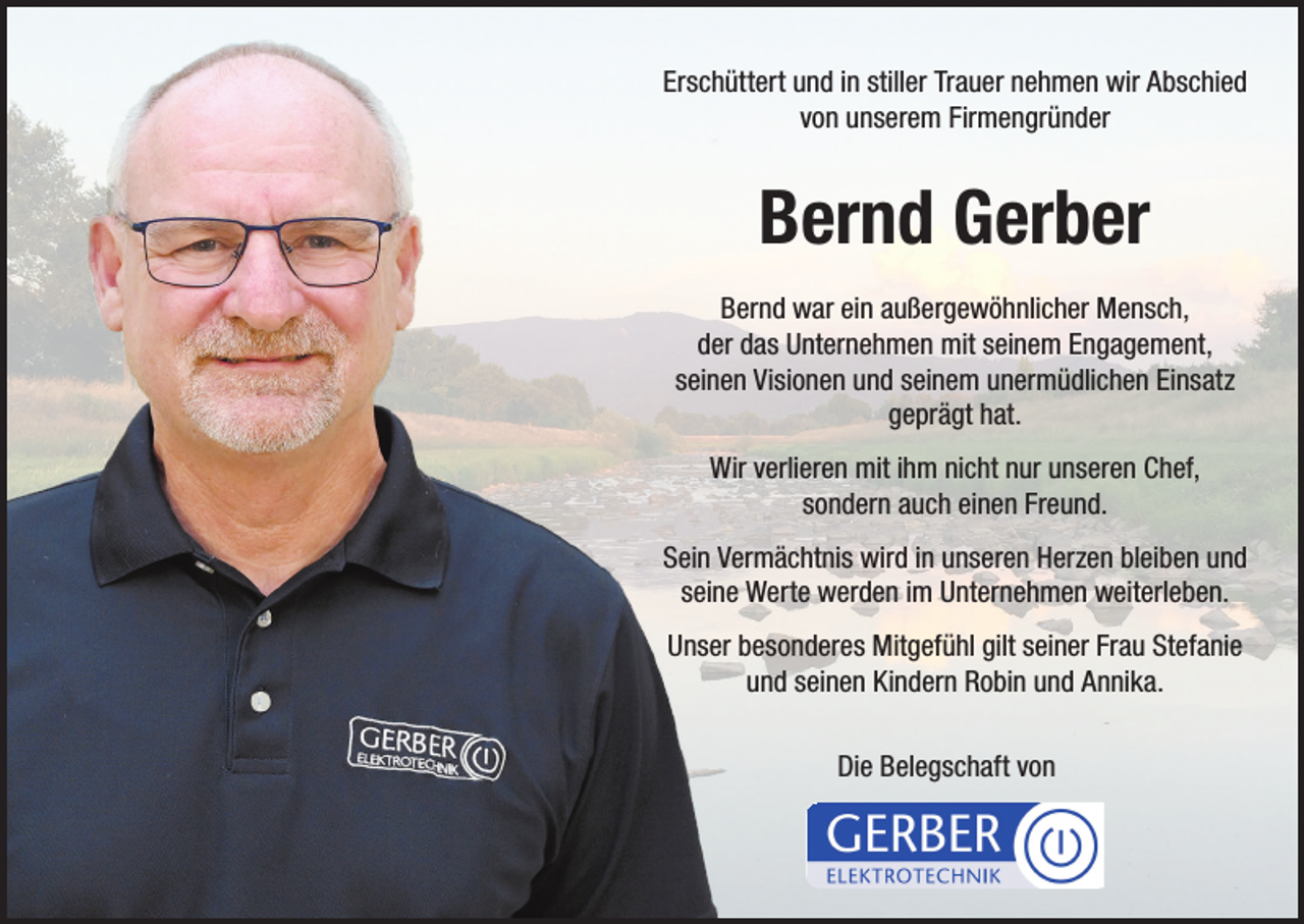 <p>Erschüttert und in stiller Trauer nehmen wir Abschied<br />von unserem Firmengründer</p><p>Bernd Gerber<br />Bernd war ein außergewöhnlicher Mensch,<br />der das Unternehmen mit seinem Engagement,<br />seinen Visionen und seinem unermüdlichen Einsatz<br />geprägt hat.<br />Wir verlieren mit ihm nicht nur unseren Chef,<br />sondern auch einen Freund.<br />Sein Vermächtnis wird in unseren Herzen bleiben und<br />seine Werte werden im Unternehmen weiterleben.<br />Unser besonderes Mitgefühl gilt seiner Frau Stefanie<br />und seinen Kindern Robin und Annika.<br />Die Belegschaft von</p>