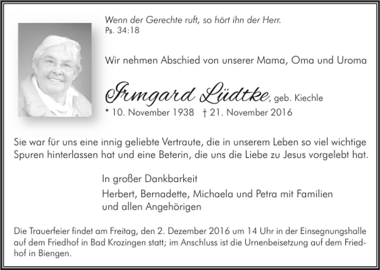 <p>Wenn der Gerechte ruft, so hört ihn der Herr.<br />Ps. 34:18</p><p>Wir nehmen Abschied von unserer Mama, Oma und Uroma</p><p>Irmgard Lüdtke</p><p>, geb. Kiechle<br />* 10. November 1938 † 21. November 2016</p><p>Sie war für uns eine innig geliebte Vertraute, die in unserem Leben so viel wichtige<br />Spuren hinterlassen hat und eine Beterin, die uns die Liebe zu Jesus vorgelebt hat.<br />In großer Dankbarkeit<br />Herbert, Bernadette, Michaela und Petra mit Familien<br />und allen Angehörigen<br />Die Trauerfeier findet am Freitag, den 2. Dezember 2016 um 14 Uhr in der Einsegnungshalle<br />auf dem Friedhof in Bad Krozingen statt; im Anschluss ist die Urnenbeisetzung auf dem Friedhof in Biengen.</p>