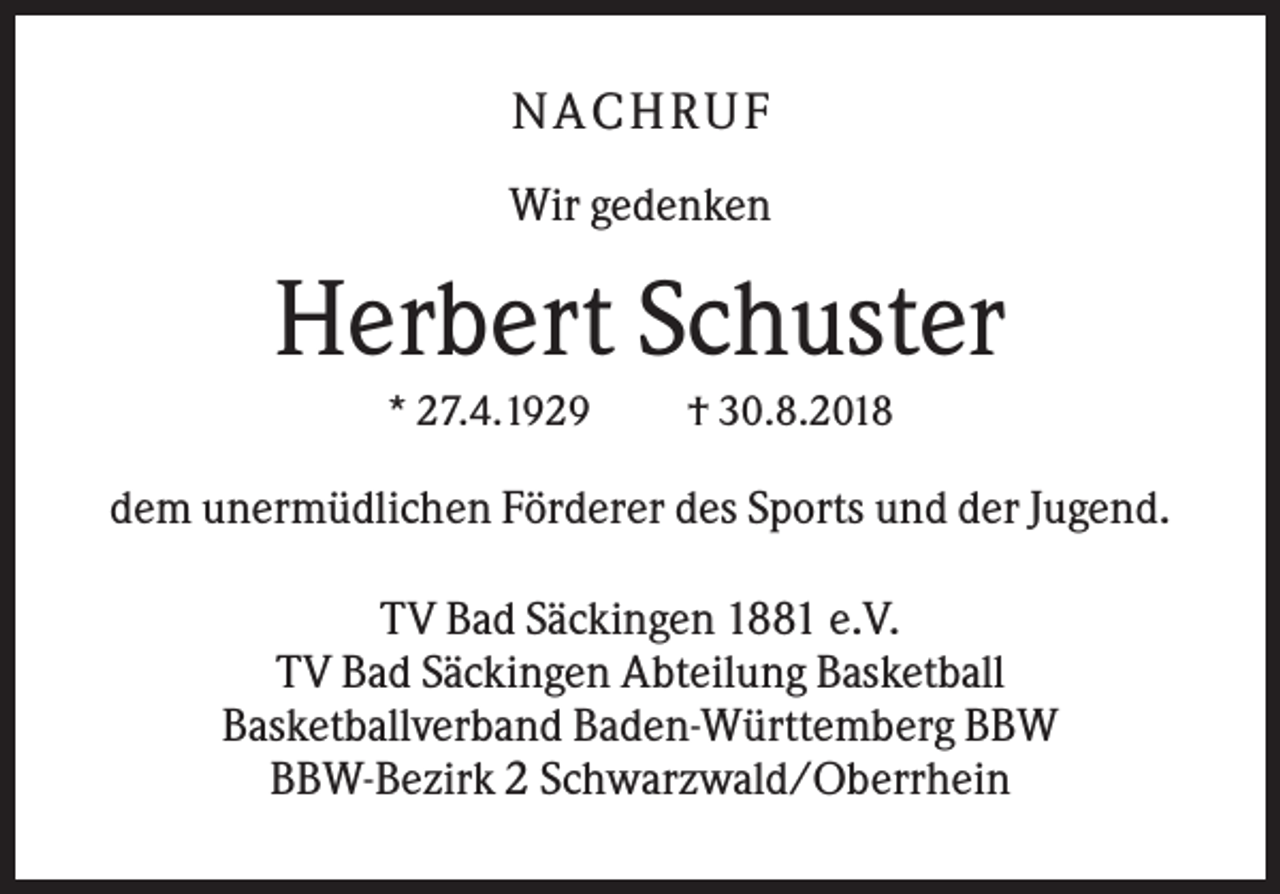 <p>NACHRUF<br />Wir gedenken</p><p>Herbert Schuster<br />* 27.4.1929</p><p>† 30.8.2018</p><p>dem unermüdlichen Förderer des Sports und der Jugend.<br />TV Bad Säckingen 1881 e.V.<br />TV Bad Säckingen Abteilung Basketball<br />Basketballverband Baden-Württemberg BBW<br />BBW-Bezirk 2 Schwarzwald/Oberrhein</p>