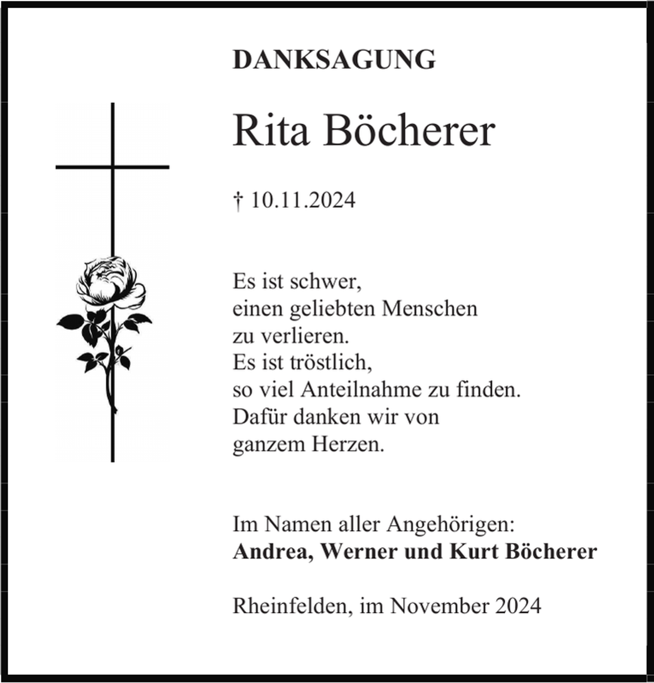 <p>DANKSAGUNG</p><p>Rita Böcherer<br />† 10.11.2024</p><p>Es ist schwer,<br />einen geliebten Menschen<br />zu verlieren.<br />Es ist tröstlich,<br />so viel Anteilnahme zu finden.<br />Dafür danken wir von<br />ganzem Herzen.</p><p>Im Namen aller Angehörigen:<br />Andrea, Werner und Kurt Böcherer<br />Rheinfelden, im November 2024</p>