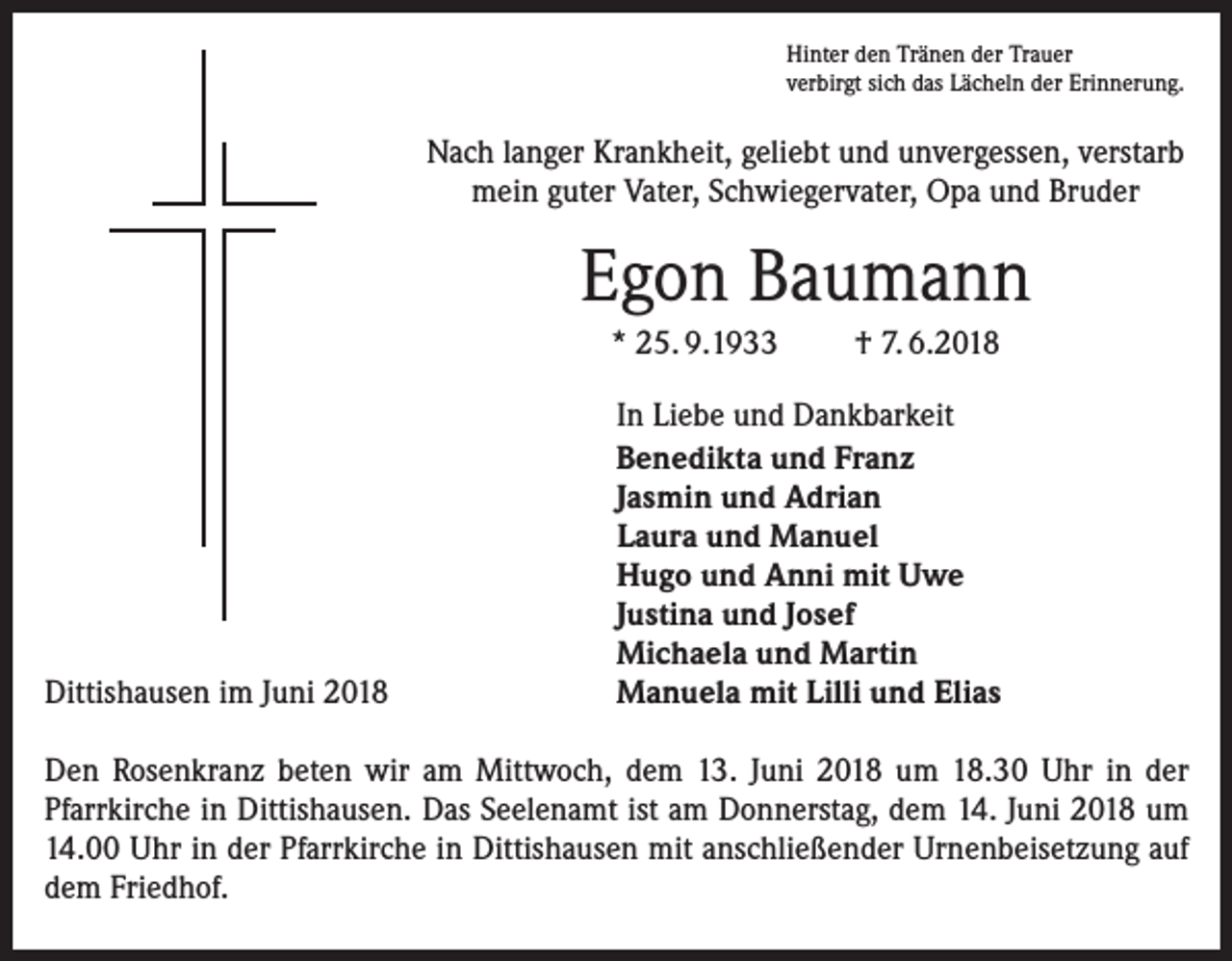 <p>Hinter den Tränen der Trauer<br />verbirgt sich das Lächeln der Erinnerung.</p><p>Nach langer Krankheit, geliebt und unvergessen, verstarb<br />mein guter Vater, Schwiegervater, Opa und Bruder</p><p>Egon Baumann<br />* 25. 9.1933</p><p>Dittishausen im Juni 2018</p><p>† 7. 6.2018</p><p>In Liebe und Dankbarkeit<br />Benedikta und Franz<br />Jasmin und Adrian<br />Laura und Manuel<br />Hugo und Anni mit Uwe<br />Justina und Josef<br />Michaela und Martin<br />Manuela mit Lilli und Elias</p><p>Den Rosenkranz beten wir am Mittwoch, dem 13. Juni 2018 um 18.30 Uhr in der<br />­Pfarrkirche in Dittishausen. Das Seelenamt ist am Donnerstag, dem 14. Juni 2018 um<br />14.00 Uhr in der Pfarrkirche in Dittishausen mit anschließender Urnenbeisetzung auf<br />dem Friedhof.</p>
