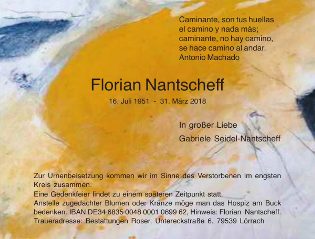 <p>Caminante, son tus huellas<br />el camino y nada más;<br />caminante, no hay camino,<br />se hace camino al andar.<br />Antonio Machado</p><p>Florian Nantscheff<br />16. Juli 1951 - 31. März 2018</p><p>In großer Liebe<br />Gabriele Seidel-Nantscheff</p><p>Zur Urnenbeisetzung kommen wir im Sinne des Verstorbenen im engsten<br />Kreis zusammen.<br />Eine Gedenkfeier findet zu einem späteren Zeitpunkt statt.<br />Anstelle zugedachter Blumen oder Kränze möge man das Hospiz am Buck<br />bedenken. IBAN DE34 6835 0048 0001 0699 62, Hinweis: Florian Nantscheff.<br />Traueradresse: Bestattungen Roser, Untereckstraße 6, 79539 Lörrach</p>