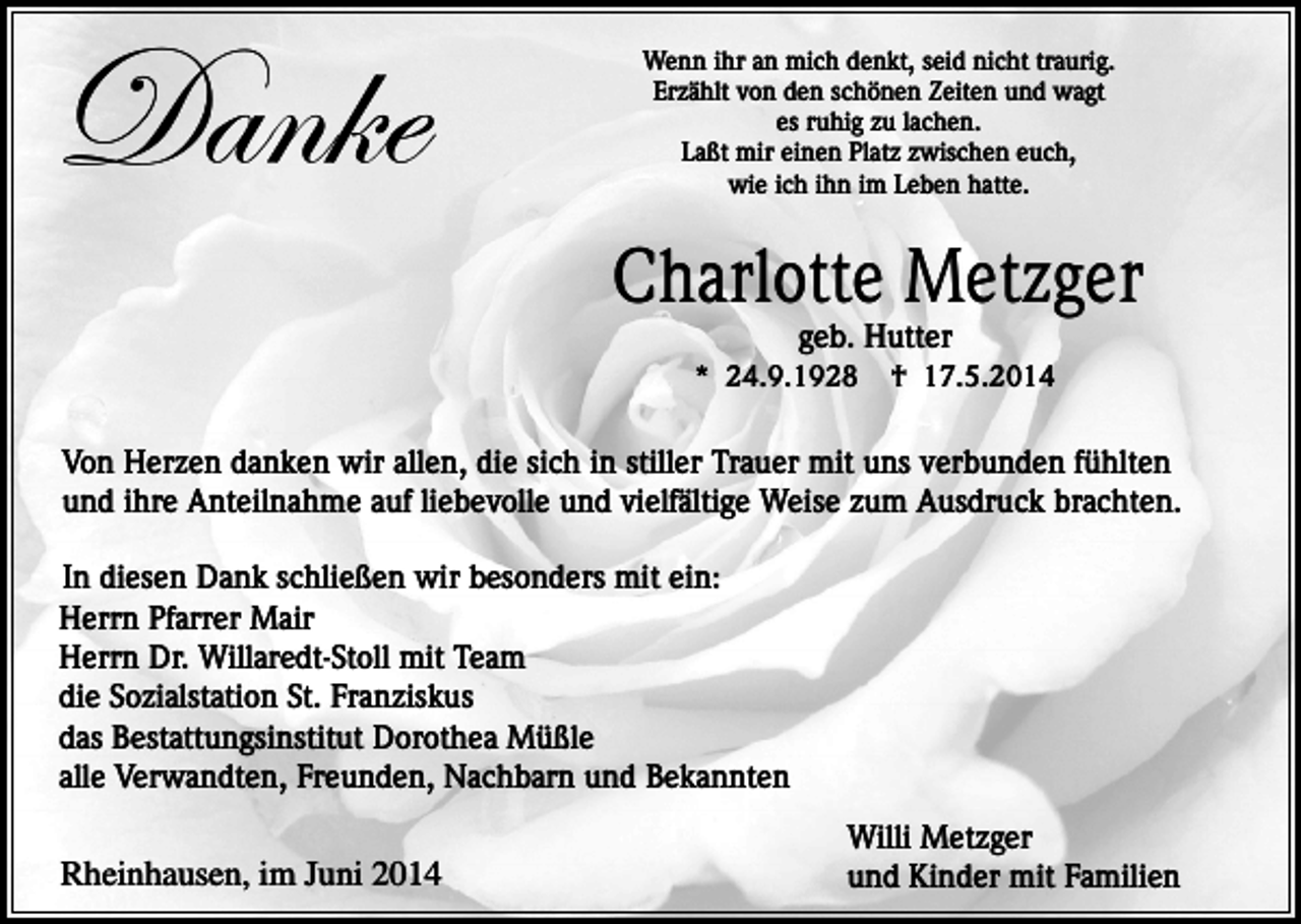 <p>Danke</p><p>Wenn ihr an mich denkt, seid nicht traurig.<br />Erzählt von den schönen Zeiten und wagt<br />es ruhig zu lachen.<br />Laßt mir einen Platz zwischen euch,<br />wie ich ihn im Leben hatte.</p><p>Charlotte Metzger<br />geb. Hutter</p><p>* 24.9.1928</p><p>† 17.5.2014</p><p>Von Herzen danken wir allen, die sich in stiller Trauer mit uns verbunden fühlten<br />und ihre Anteilnahme auf liebevolle und vielfältige Weise zum Ausdruck brachten.<br />In diesen Dank schließen wir besonders mit ein:<br />Herrn Pfarrer Mair<br />Herrn Dr. Willaredt-Stoll mit Team<br />die Sozialstation St. Franziskus<br />das Bestattungsinstitut Dorothea Müßle<br />alle Verwandten, Freunden, Nachbarn und Bekannten</p><p>Rheinhausen, im Juni 2014</p><p>Willi Metzger<br />und Kinder mit Familien</p>