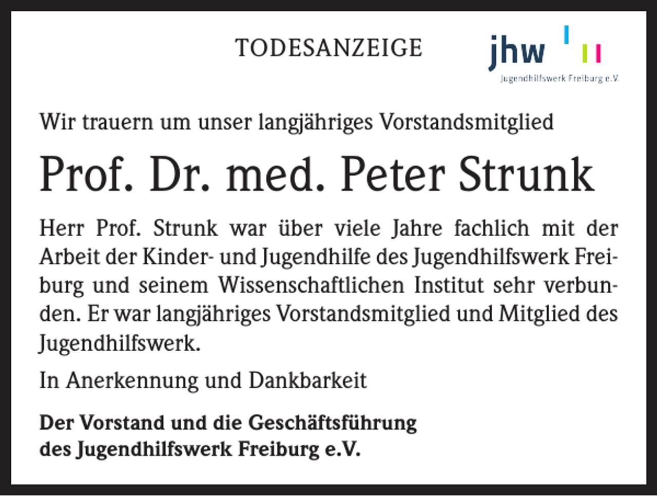 <p>TODESANZEIGE<br />Wir trauern um unser langjähriges Vorstandsmitglied</p><p>Prof. Dr. med. Peter Strunk<br />Herr Prof. Strunk war über viele Jahre fachlich mit der<br />Arbeit der Kinder- und Jugendhilfe des Jugendhilfswerk Freiburg und seinem Wissenschaftlichen Institut sehr verbunden. Er war langjähriges Vorstandsmitglied und Mitglied des<br />Jugendhilfswerk.<br />In Anerkennung und Dankbarkeit<br />Der Vorstand und die Geschäftsführung<br />des Jugendhilfswerk Freiburg e.V.</p>
