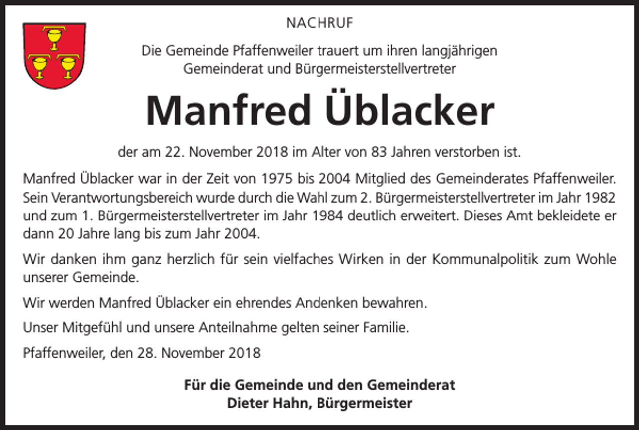 <p>NACHRUF<br />Die Gemeinde Pfaffenweiler trauert um ihren langjährigen<br />Gemeinderat und Bürgermeisterstellvertreter</p><p>Manfred Üblacker<br />der am 22. November 2018 im Alter von 83 Jahren verstorben ist.<br />Manfred Üblacker war in der Zeit von 1975 bis 2004 Mitglied des Gemeinderates Pfaffenweiler.<br />Sein Verantwortungsbereich wurde durch die Wahl zum 2. Bürgermeisterstellvertreter im Jahr 1982<br />und zum 1. Bürgermeisterstellvertreter im Jahr 1984 deutlich erweitert. Dieses Amt bekleidete er<br />dann 20 Jahre lang bis zum Jahr 2004.<br />Wir danken ihm ganz herzlich für sein vielfaches Wirken in der Kommunalpolitik zum Wohle<br />unserer Gemeinde.<br />Wir werden Manfred Üblacker ein ehrendes Andenken bewahren.<br />Unser Mitgefühl und unsere Anteilnahme gelten seiner Familie.<br />Pfaffenweiler, den 28. November 2018<br />Für die Gemeinde und den Gemeinderat<br />Dieter Hahn, Bürgermeister</p>