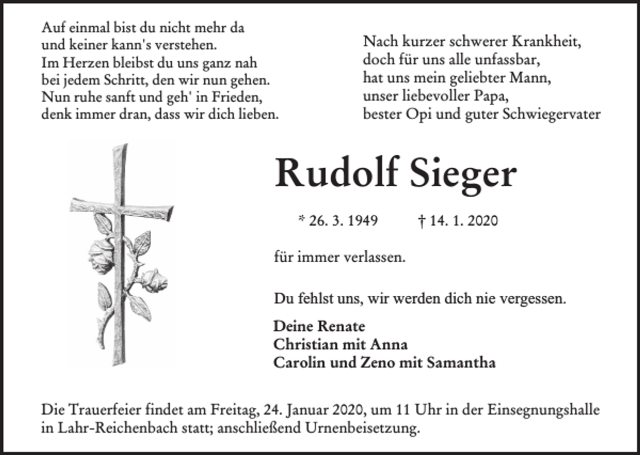 <p>Auf einmal bist du nicht mehr da<br />und keiner kann's verstehen.<br />Im Herzen bleibst du uns ganz nah<br />bei jedem Schritt, den wir nun gehen.<br />Nun ruhe sanft und geh' in Frieden,<br />denk immer dran, dass wir dich lieben.</p><p>Nach kurzer schwerer Krankheit,<br />doch für uns alle unfassbar,<br />hat uns mein geliebter Mann,<br />unser liebevoller Papa,<br />bester Opi und guter Schwiegervater</p><p>Rudolf Sieger<br />* 26. 3. 1949</p><p>† 14. 1. 2020</p><p>für immer verlassen.</p><p>Du fehlst uns, wir werden dich nie vergessen.<br />Deine Renate<br />Christian mit Anna<br />Carolin und Zeno mit Samantha<br />Die Trauerfeier findet am Freitag, 24. Januar 2020, um 11 Uhr in der Einsegnungshalle<br />in Lahr-Reichenbach statt; anschließend Urnenbeisetzung.</p>