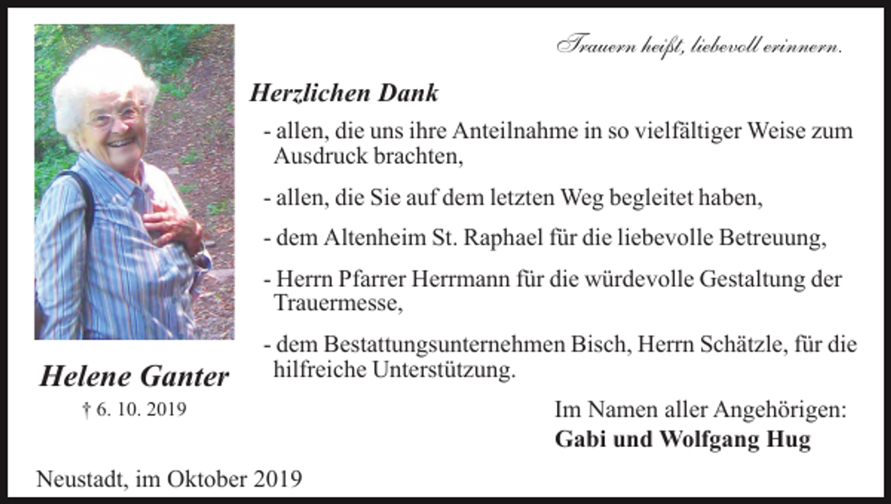 <p>Trauern heißt, liebevoll erinnern.<br />Herzlichen Dank<br />- allen, die uns ihre Anteilnahme in so vielfältiger Weise zum<br />Ausdruck brachten,<br />- allen, die Sie auf dem letzten Weg begleitet haben,<br />- dem Altenheim St. Raphael für die liebevolle Betreuung,<br />- Herrn Pfarrer Herrmann für die würdevolle Gestaltung der<br />Trauermesse,</p><p>Helene Ganter</p><p>- dem Bestattungsunternehmen Bisch, Herrn Schätzle, für die<br />hilfreiche Unterstützung.</p><p>† 6. 10. 2019</p><p>Neustadt, im Oktober 2019</p><p>Im Namen aller Angehörigen:<br />Gabi und Wolfgang Hug</p>