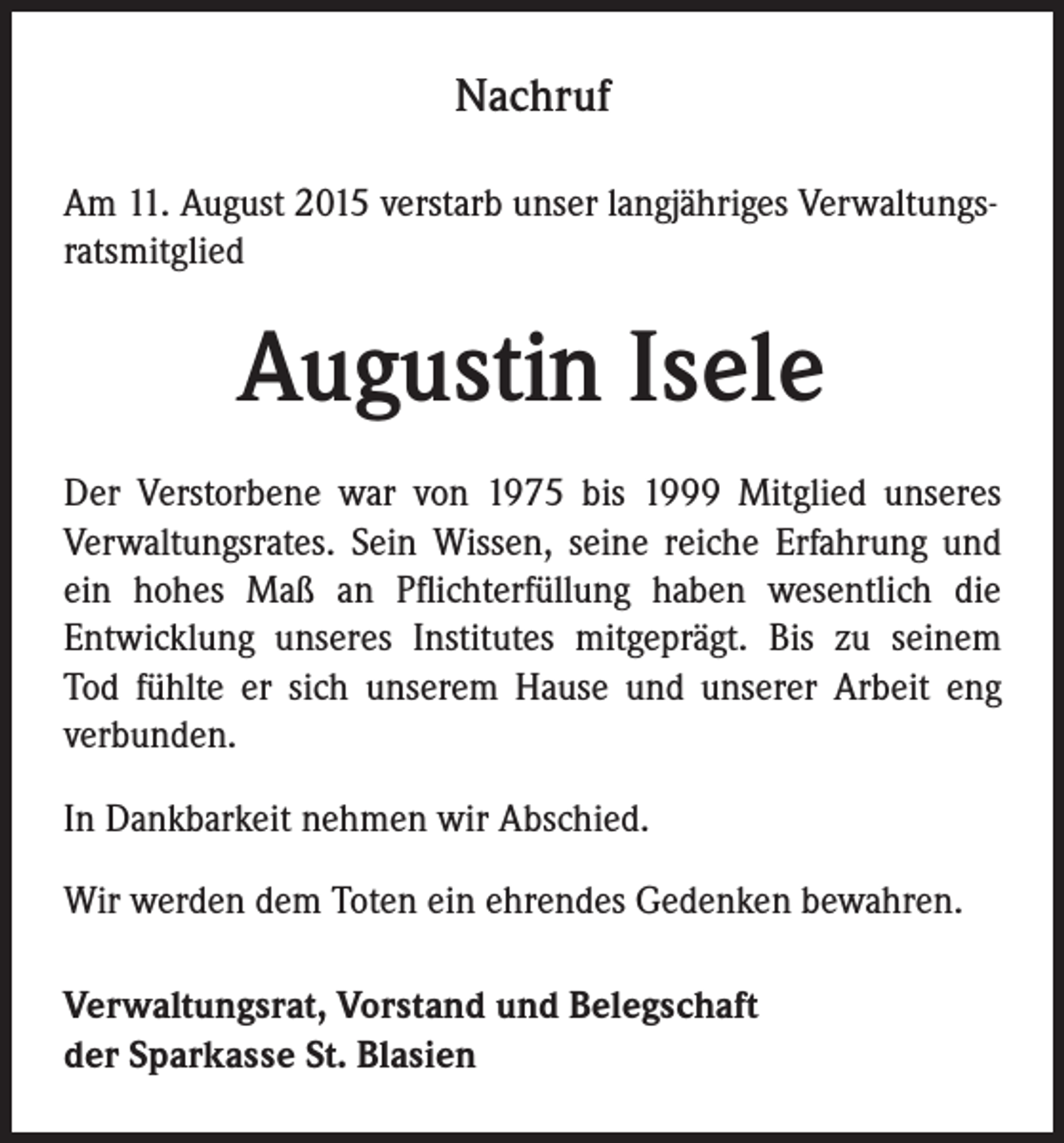<p>Nachruf<br />Am 11. August 2015 verstarb unser langjähriges Verwaltungsratsmitglied</p><p>Augustin Isele<br />Der Verstorbene war von 1975 bis 1999 Mitglied unseres<br />Verwaltungsrates. Sein Wissen, seine reiche Erfahrung und<br />ein hohes Maß an Pflichterfüllung haben wesentlich die<br />Entwicklung unseres Institutes mitgeprägt. Bis zu seinem<br />Tod fühlte er sich unserem Hause und unserer Arbeit eng<br />verbunden.<br />In Dankbarkeit nehmen wir Abschied.<br />Wir werden dem Toten ein ehrendes Gedenken bewahren.<br />Verwaltungsrat, Vorstand und Belegschaft<br />der Sparkasse St. Blasien</p>