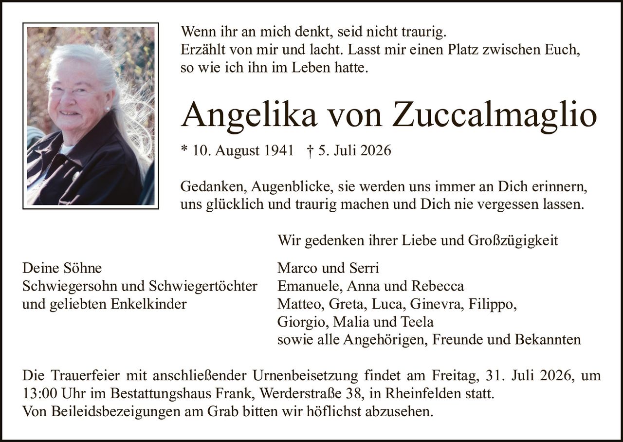<p>Wenn ihr an mich denkt, seid nicht traurig. Erzählt von mir und lacht. Lasst mir einen Platz zwischen Euch, so wie ich ihn im Leben hatte.</p>

<p><strong>Angelika von Zuccalmaglio</strong><br>* 10. August 1941 † 5. Juli 2026</p>

<p>Gedanken, Augenblicke, sie werden uns immer an Dich erinnern, uns glücklich und traurig machen und Dich nie vergessen lassen.</p>

<p>Wir gedenken ihrer Liebe und Großzügigkeit</p>

<p>Deine Söhne<br>Schwiegersohn und Schwiegertöchter<br>und geliebten Enkelkinder</p>

<p>Marco und Serri<br>Emanuele, Anna und Rebecca<br>Matteo, Greta, Luca, Ginevra, Filippo,<br>Giorgio, Malia und Teela<br>sowie alle Angehörigen, Freunde und Bekannten</p>

<p>Die Trauerfeier mit anschließender Urnenbeisetzung findet am Freitag, 31. Juli 2026, um 13:00 Uhr im Bestattungshaus Frank, Werderstraße 38, in Rheinfelden statt. Von Beileidsbezeigungen am Grab bitten wir höflichst abzusehen.</p>