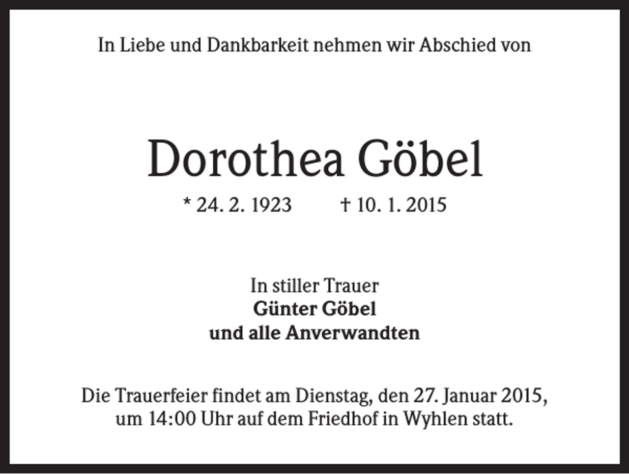 <p>In Liebe und Dankbarkeit nehmen wir Abschied von</p><p>Dorothea Göbel<br />* 24. 2. 1923</p><p>† 10. 1. 2015</p><p>In stiller Trauer<br />Günter Göbel<br />und alle Anverwandten<br />Die Trauerfeier findet am Dienstag, den 27. Januar 2015,<br />um 14:00 Uhr auf dem Friedhof in Wyhlen statt.</p>