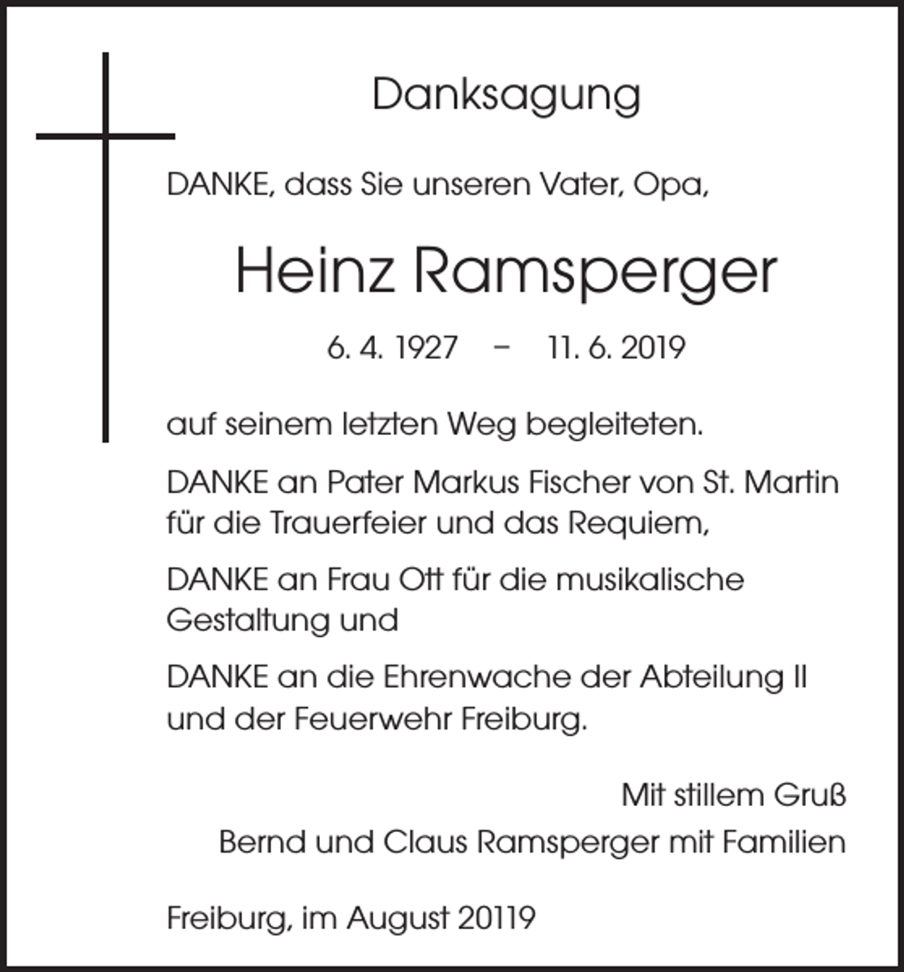 <p>Danksagung<br />DANKE, dass Sie unseren Vater, Opa,</p><p>Heinz Ramsperger<br />6. 4. 1927 – 11. 6. 2019<br />auf seinem letzten Weg begleiteten.<br />DANKE an Pater Markus Fischer von St. Martin<br />für die Trauerfeier und das Requiem,<br />DANKE an Frau Ott für die musikalische<br />Gestaltung und<br />DANKE an die Ehrenwache der Abteilung II<br />und der Feuerwehr Freiburg.<br />Mit stillem Gruß<br />Bernd und Claus Ramsperger mit Familien<br />Freiburg, im August 20119</p>