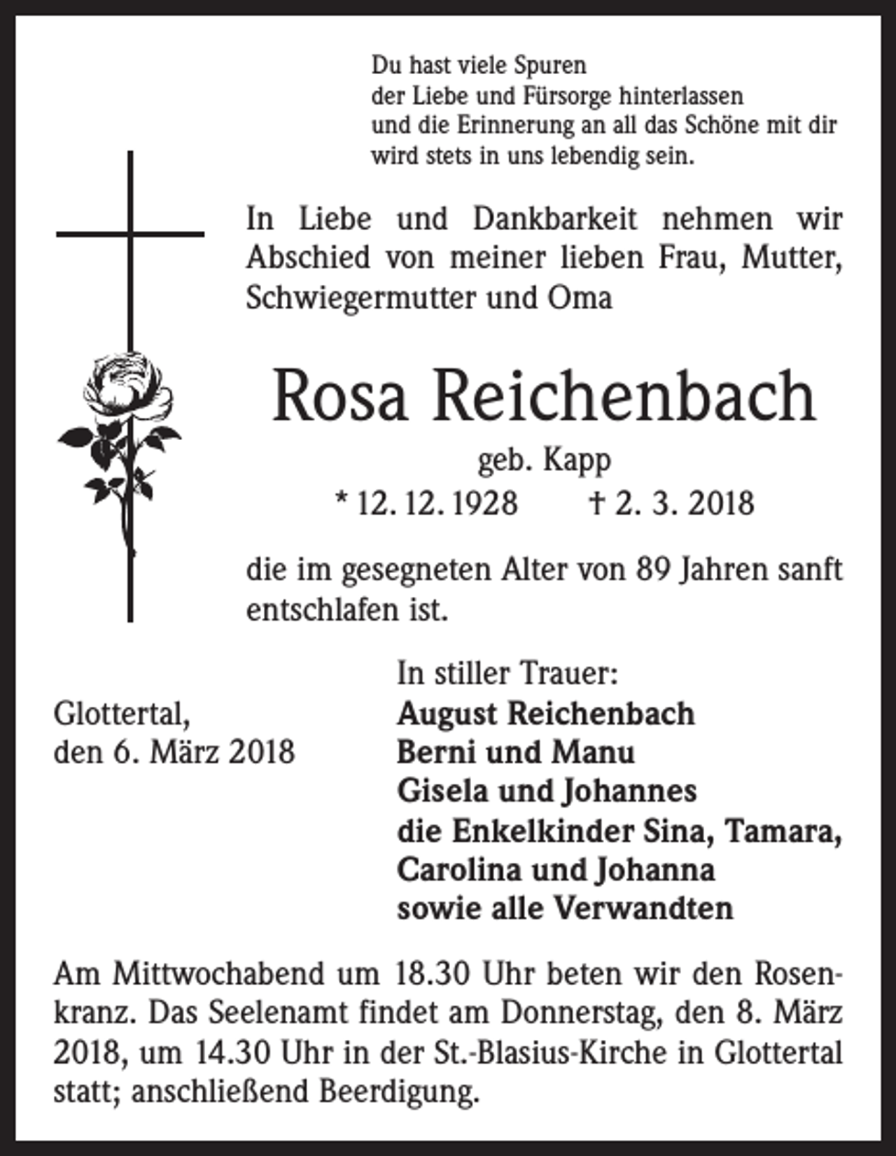<p>Du hast viele Spuren<br />der Liebe und Fürsorge hinterlassen<br />und die Erinnerung an all das Schöne mit dir<br />wird stets in uns lebendig sein.</p><p>In Liebe und Dankbarkeit nehmen wir<br />Abschied von meiner lieben Frau, Mutter,<br />Schwiegermutter und Oma</p><p>Rosa Reichenbach<br />geb. Kapp<br />* 12. 12. 1928 † 2. 3. 2018</p><p>die im gesegneten Alter von 89 Jahren sanft<br />entschlafen ist.</p><p>In stiller Trauer:<br />Glottertal,<br />August Reichenbach<br />den 6. März 2018 Berni und Manu<br />Gisela und Johannes<br />die Enkelkinder Sina, Tamara,<br />Carolina und Johanna<br />sowie alle Verwandten<br />Am Mittwochabend um 18.30 Uhr beten wir den Rosenkranz. Das Seelenamt findet am Donnerstag, den 8. März<br />2018, um 14.30 Uhr in der St.-Blasius-Kirche in Glottertal<br />statt; anschließend Beerdigung.</p>