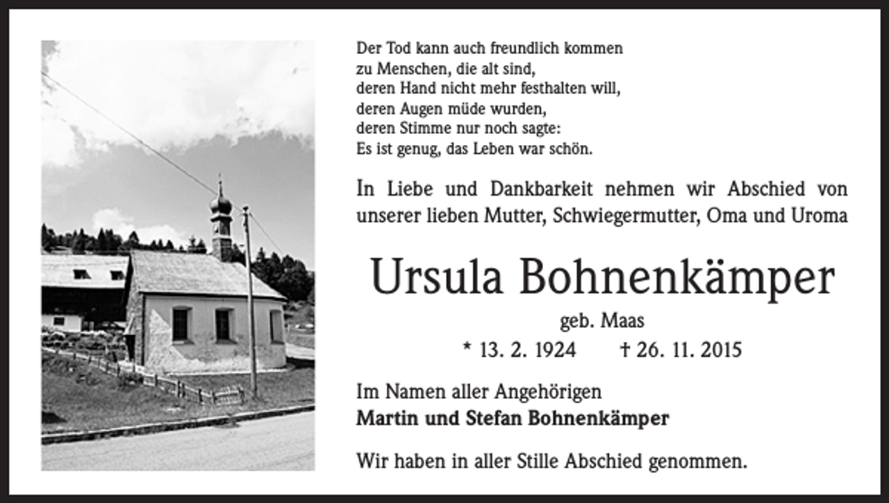 <p>Der Tod kann auch freundlich kommen<br />zu Menschen, die alt sind,<br />deren Hand nicht mehr festhalten will,<br />deren Augen müde wurden,<br />deren Stimme nur noch sagte:<br />Es ist genug, das Leben war schön.</p><p>In Liebe und Dankbarkeit nehmen wir Abschied von<br />­unserer lieben Mutter, Schwiegermutter, Oma und Uroma</p><p>Ursula Bohnenkämper<br />geb. Maas<br />* 13. 2. 1924 † 26. 11. 2015</p><p>Im Namen aller Angehörigen<br />Martin und Stefan Bohnenkämper<br />Wir haben in aller Stille Abschied genommen.</p>