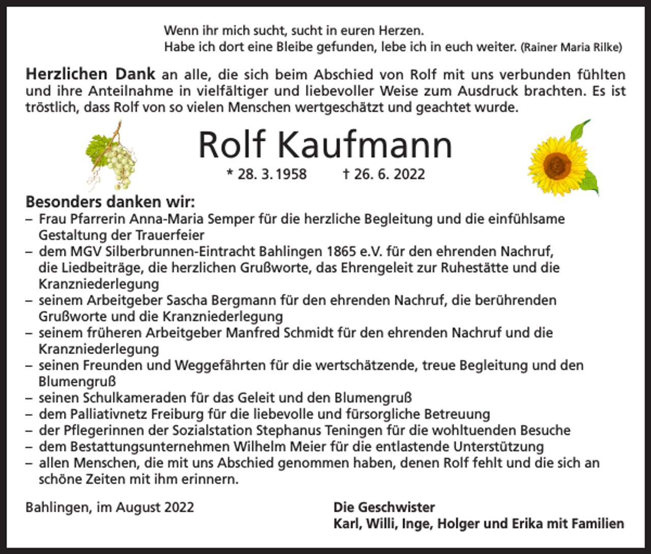 <p>Wenn ihr mich sucht, sucht in euren Herzen.<br />Habe ich dort eine Bleibe gefunden, lebe ich in euch weiter. (Rainer Maria Rilke)</p><p>Herzlichen Dank an alle, die sich beim Abschied von Rolf mit uns verbunden fühlten</p><p>und ihre Anteilnahme in vielfältiger und liebevoller Weise zum Ausdruck brachten. Es ist<br />tröstlich, dass Rolf von so vielen Menschen wertgeschätzt und geachtet wurde.</p><p>Rolf Kaufmann<br />* 28. 3. 1958</p><p>† 26. 6. 2022</p><p>Besonders danken wir:</p><p>– Frau Pfarrerin Anna-Maria Semper für die herzliche Begleitung und die einfühlsame<br />Gestaltung der Trauerfeier<br />– dem MGV Silberbrunnen-Eintracht Bahlingen 1865 e.V. für den ehrenden Nachruf,<br />die Liedbeiträge, die herzlichen Grußworte, das Ehrengeleit zur Ruhestätte und die<br />Kranzniederlegung<br />– seinem Arbeitgeber Sascha Bergmann für den ehrenden Nachruf, die berührenden<br />Grußworte und die Kranzniederlegung<br />– seinem früheren Arbeitgeber Manfred Schmidt für den ehrenden Nachruf und die<br />Kranzniederlegung<br />– seinen Freunden und Weggefährten für die wertschätzende, treue Begleitung und den<br />Blumengruß<br />– seinen Schulkameraden für das Geleit und den Blumengruß<br />– dem Palliativnetz Freiburg für die liebevolle und fürsorgliche Betreuung<br />– der Pflegerinnen der Sozialstation Stephanus Teningen für die wohltuenden Besuche<br />– dem Bestattungsunternehmen Wilhelm Meier für die entlastende Unterstützung<br />– allen Menschen, die mit uns Abschied genommen haben, denen Rolf fehlt und die sich an<br />schöne Zeiten mit ihm erinnern.<br />Bahlingen, im August 2022</p><p>Die Geschwister<br />Karl, Willi, Inge, Holger und Erika mit Familien</p>
