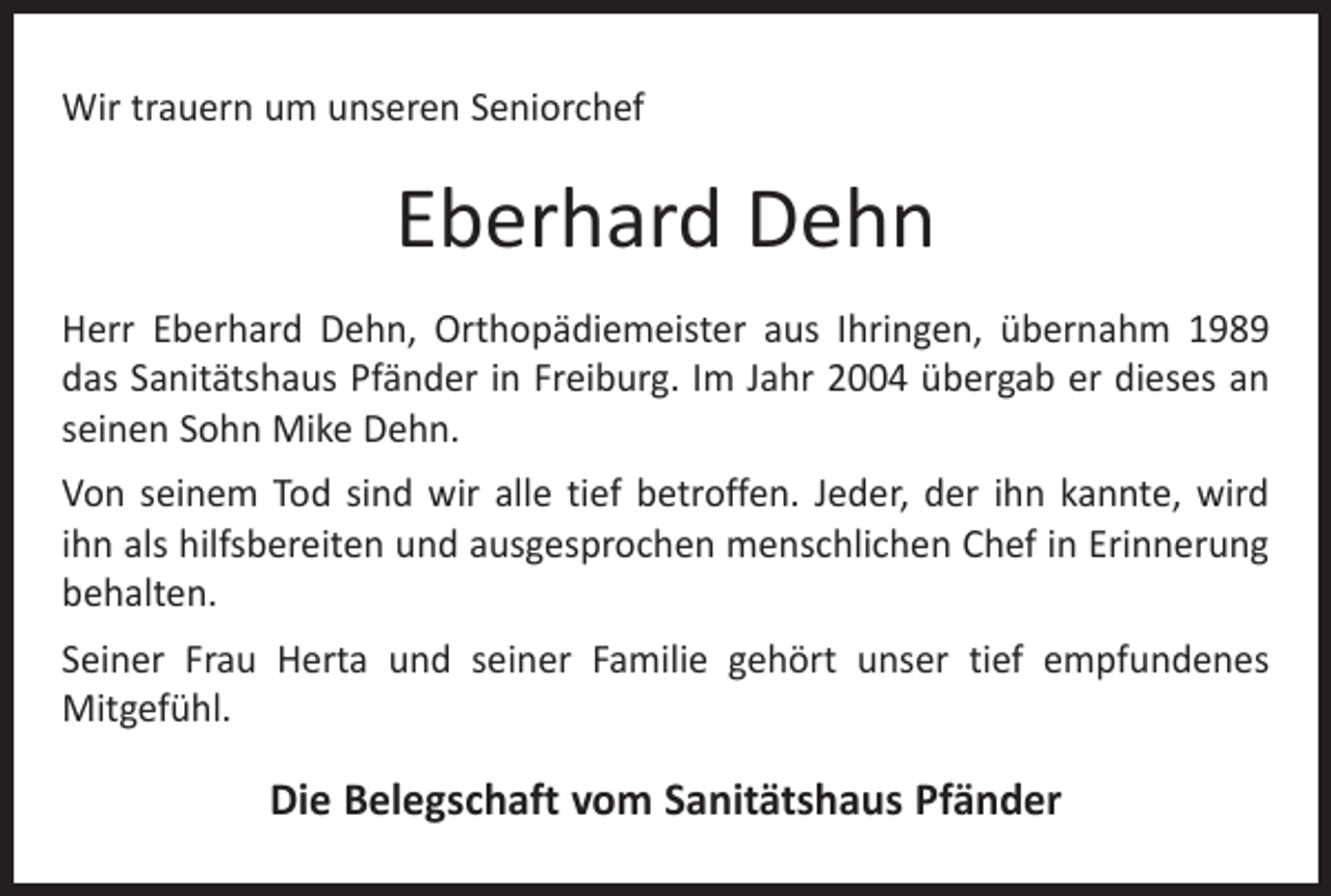 <p>Wir trauern um unseren Seniorchef</p><p>Eberhard Dehn<br />Herr Eberhard Dehn, Orthopädiemeister aus Ihringen, übernahm 1989<br />das Sanitätshaus Pfänder in Freiburg. Im Jahr 2004 übergab er dieses an<br />seinen Sohn Mike Dehn.<br />Von seinem Tod sind wir alle tief betroffen. Jeder, der ihn kannte, wird<br />ihn als hilfsbereiten und ausgesprochen menschlichen Chef in Erinnerung<br />behalten.<br />Seiner Frau Herta und seiner Familie gehört unser tief empfundenes<br />­Mitgefühl.</p><p>Die Belegschaft vom Sanitätshaus Pfänder</p>