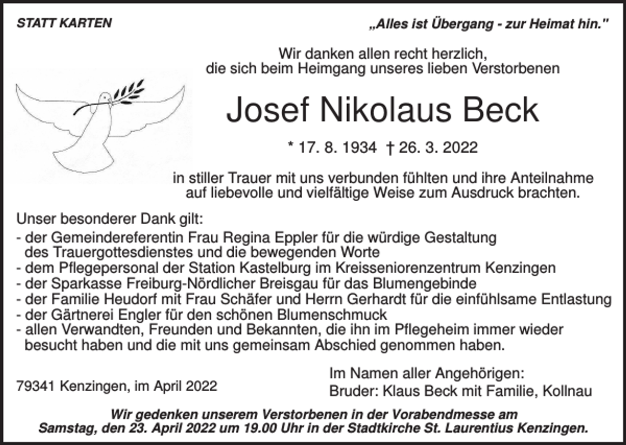 <p>STATT KARTEN</p><p>„Alles ist Übergang - zur Heimat hin."</p><p>Wir danken allen recht herzlich,<br />die sich beim Heimgang unseres lieben Verstorbenen</p><p>Josef Nikolaus Beck<br />* 17. 8. 1934 † 26. 3. 2022<br />in stiller Trauer mit uns verbunden fühlten und ihre Anteilnahme<br />auf liebevolle und vielfältige Weise zum Ausdruck brachten.<br />Unser besonderer Dank gilt:<br />- der Gemeindereferentin Frau Regina Eppler für die würdige Gestaltung<br />des Trauergottesdienstes und die bewegenden Worte<br />- dem Pflegepersonal der Station Kastelburg im Kreisseniorenzentrum Kenzingen<br />- der Sparkasse Freiburg-Nördlicher Breisgau für das Blumengebinde<br />- der Familie Heudorf mit Frau Schäfer und Herrn Gerhardt für die einfühlsame Entlastung<br />- der Gärtnerei Engler für den schönen Blumenschmuck<br />- allen Verwandten, Freunden und Bekannten, die ihn im Pflegeheim immer wieder<br />besucht haben und die mit uns gemeinsam Abschied genommen haben.<br />79341 Kenzingen, im April 2022</p><p>Im Namen aller Angehörigen:<br />Bruder: Klaus Beck mit Familie, Kollnau</p><p>Wir gedenken unserem Verstorbenen in der Vorabendmesse am<br />Samstag, den 23. April 2022 um 19.00 Uhr in der Stadtkirche St. Laurentius Kenzingen.</p>