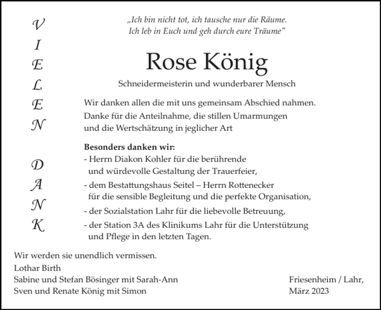 <p>V<br />I<br />E<br />L<br />E<br />N<br />D<br />A<br />N<br />K</p><p>„Ich bin nicht tot, ich tausche nur die Räume.<br />Ich leb in Euch und geh durch eure Träume"</p><p>Rose König<br />Schneidermeisterin und wunderbarer Mensch<br />Wir danken allen die mit uns gemeinsam Abschied nahmen.<br />Danke für die Anteilnahme, die stillen Umarmungen<br />und die Wertschätzung in jeglicher Art<br />Besonders danken wir:<br />­ Herrn Diakon Kohler für die berührende<br />und würdevolle Gestaltung der Trauerfeier,<br />­ dem Bestattungshaus Seitel – Herrn Rottenecker<br />für die sensible Begleitung und die perfekte Organisation,<br />­ der Sozialstation Lahr für die liebevolle Betreuung,<br />­ der Station 3A des Klinikums Lahr für die Unterstützung<br />und Pﬂege in den letzten Tagen.</p><p>Wir werden sie unendlich vermissen.<br />Lothar Birth<br />Sabine und Stefan Bösinger mit Sarah­Ann<br />Sven und Renate König mit Simon</p><p>Friesenheim / Lahr,<br />März 2023</p>