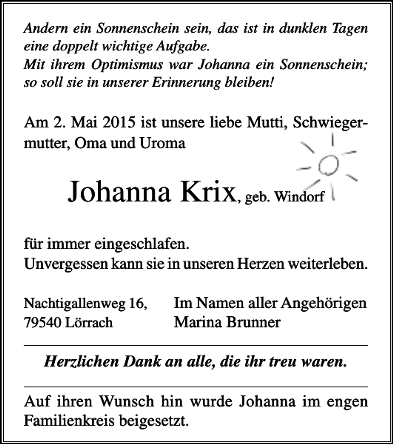 <p>Andern ein Sonnenschein sein, das ist in dunklen Tagen<br />eine doppelt wichtige Aufgabe.<br />Mit ihrem Optimismus war Johanna ein Sonnenschein;<br />so soll sie in unserer Erinnerung bleiben!</p><p>Am 2. Mai 2015 ist unsere liebe Mutti, Schwiegermutter, Oma und Uroma</p><p>Johanna Krix, geb. Windorf<br />für immer eingeschlafen.<br />Unvergessen kann sie in unseren Herzen weiterleben.<br />Nachtigallenweg 16,<br />79540 Lörrach</p><p>Im Namen aller Angehörigen<br />Marina Brunner</p><p>Herzlichen Dank an alle, die ihr treu waren.<br />Auf ihren Wunsch hin wurde Johanna im engen<br />Familienkreis beigesetzt.</p>