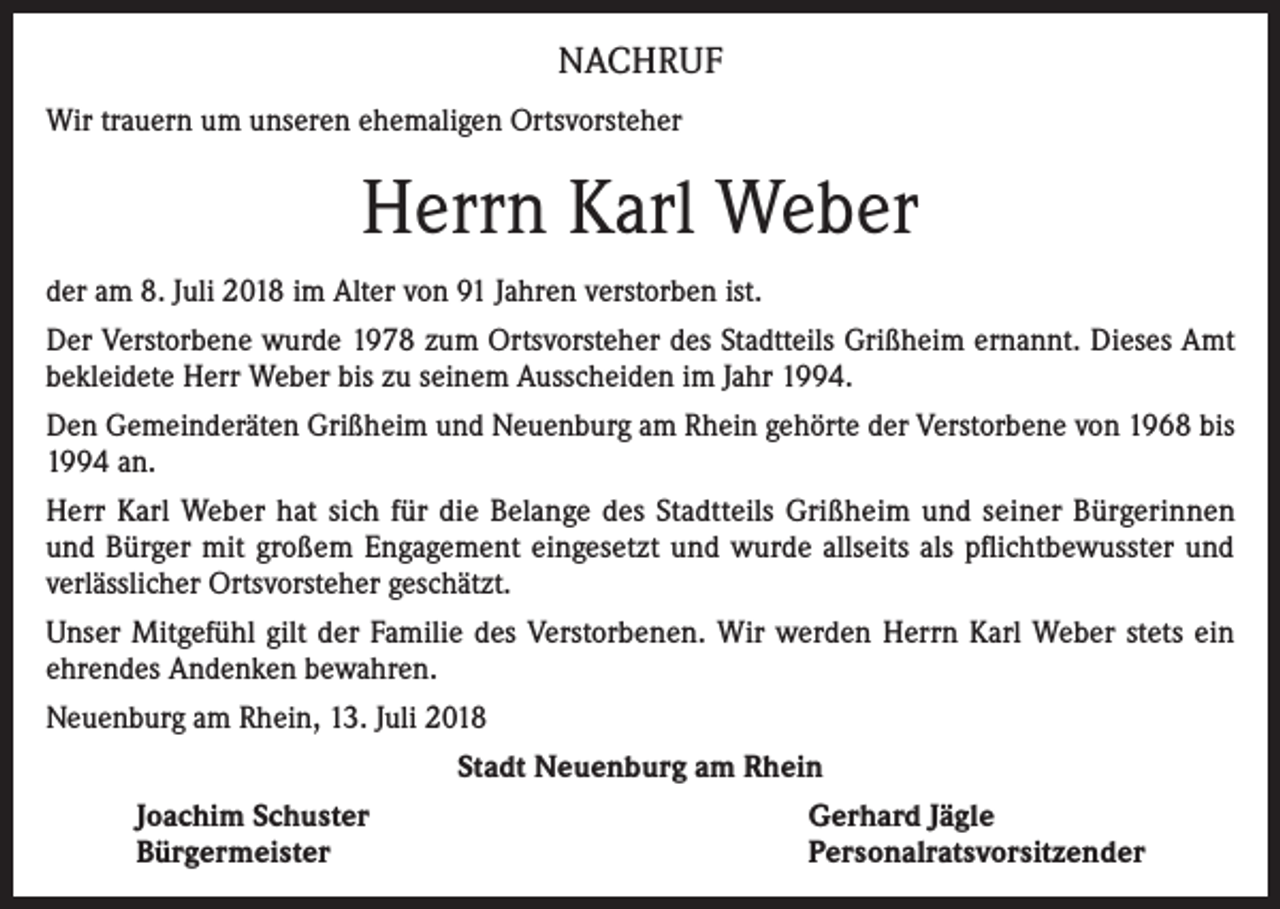 <p>NACHRUF<br />Wir trauern um unseren ehemaligen Ortsvorsteher</p><p>Herrn Karl Weber<br />der am 8. Juli 2018 im Alter von 91 Jahren verstorben ist.<br />Der Verstorbene wurde 1978 zum Ortsvorsteher des Stadtteils Grißheim ernannt. Dieses Amt<br />bekleidete Herr Weber bis zu seinem Ausscheiden im Jahr 1994.<br />Den Gemeinderäten Grißheim und Neuenburg am Rhein gehörte der Verstorbene von 1968 bis<br />1994 an.<br />Herr Karl Weber hat sich für die Belange des Stadtteils Grißheim und seiner Bürgerinnen<br />und Bürger mit großem Engagement eingesetzt und wurde allseits als pflichtbewusster und<br />verlässlicher Ortsvorsteher geschätzt.<br />Unser Mitgefühl gilt der Familie des Verstorbenen. Wir werden Herrn Karl Weber stets ein<br />ehrendes Andenken bewahren.<br />Neuenburg am Rhein, 13. Juli 2018<br />Stadt Neuenburg am Rhein<br />Joachim Schuster<br />Bürgermeister</p><p>Gerhard Jägle<br />Personalratsvorsitzender</p>