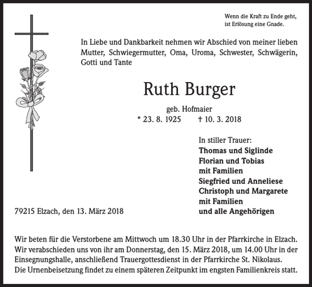 <p>Wenn die Kraft zu Ende geht,<br />ist Erlösung eine Gnade.</p><p>In Liebe und Dankbarkeit nehmen wir Abschied von meiner lieben<br />Mutter, Schwiegermutter, Oma, Uroma, Schwester, Schwägerin,<br />Gotti und Tante</p><p>Ruth Burger<br />geb. Hofmaier<br />* 23. 8. 1925 † 10. 3. 2018</p><p>79215 Elzach, den 13. März 2018</p><p>In stiller Trauer:<br />Thomas und Siglinde<br />Florian und Tobias<br />mit Familien<br />Siegfried und Anneliese<br />Christoph und Margarete<br />mit Familien<br />und alle Angehörigen</p><p>Wir beten für die Verstorbene am Mittwoch um 18.30 Uhr in der Pfarrkirche in Elzach.<br />Wir verabschieden uns von ihr am Donnerstag, den 15. März 2018, um 14.00 Uhr in der<br />Einsegnungshalle, anschließend Trauergottesdienst in der Pfarrkirche St. Nikolaus.<br />Die Urnenbeisetzung findet zu einem späteren Zeitpunkt im engsten Familienkreis statt.</p>
