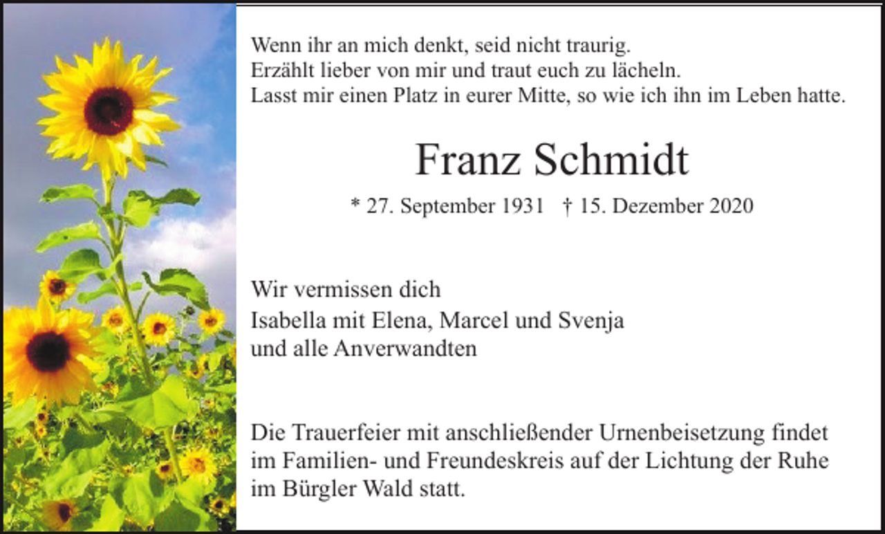<p>Wenn ihr an mich denkt, seid nicht traurig.<br />Erzählt lieber von mir und traut euch zu lächeln.<br />Lasst mir einen Platz in eurer Mitte, so wie ich ihn im Leben hatte.</p><p>Franz Schmidt<br />* 27. September 1931 † 15. Dezember 2020</p><p>Wir vermissen dich<br />Isabella mit Elena, Marcel und Svenja<br />und alle Anverwandten</p><p>Die Trauerfeier mit anschließender Urnenbeisetzung findet<br />im Familien- und Freundeskreis auf der Lichtung der Ruhe<br />im Bürgler Wald statt.</p>