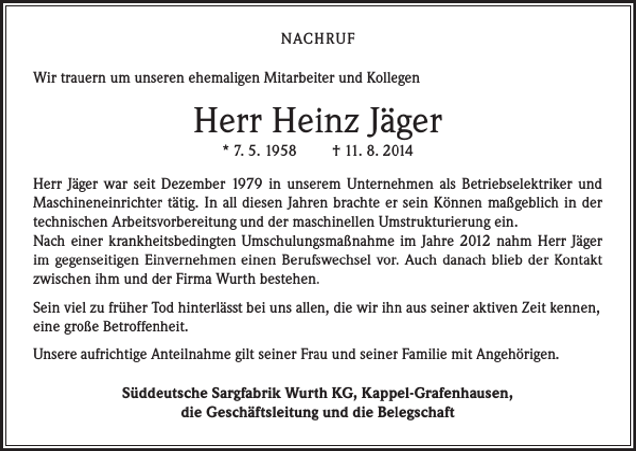 <p>NACHRUF<br />Wir trauern um unseren ehemaligen Mitarbeiter und Kollegen</p><p>Herr Heinz Jäger<br />* 7. 5. 1958</p><p>† 11. 8. 2014</p><p>Herr Jäger war seit Dezember 1979 in unserem Unternehmen als Betriebselektriker und<br />Maschineneinrichter tätig. In all diesen Jahren brachte er sein Können maßgeblich in der<br />technischen Arbeitsvorbereitung und der maschinellen Umstrukturierung ein.<br />Nach einer krankheitsbedingten Umschulungsmaßnahme im Jahre 2012 nahm Herr Jäger<br />im gegenseitigen Einvernehmen einen Berufswechsel vor. Auch danach blieb der Kontakt<br />zwischen ihm und der Firma Wurth bestehen.<br />Sein viel zu früher Tod hinterlässt bei uns allen, die wir ihn aus seiner aktiven Zeit kennen,<br />eine große Betroffenheit.<br />Unsere aufrichtige Anteilnahme gilt seiner Frau und seiner Familie mit Angehörigen.<br />Süddeutsche Sargfabrik Wurth KG, Kappel-Grafenhausen,<br />die Geschäftsleitung und die Belegschaft</p>