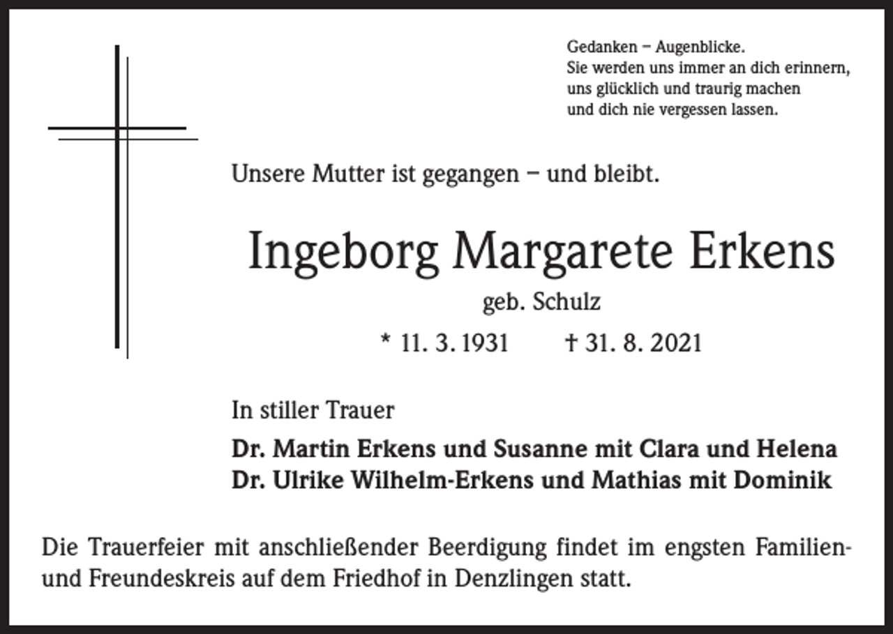 <p>Gedanken – Augenblicke.<br />Sie werden uns immer an dich erinnern,<br />uns glücklich und traurig machen<br />und dich nie vergessen lassen.</p><p>Unsere Mutter ist gegangen – und bleibt.</p><p>Ingeborg Margarete Erkens<br />geb. Schulz<br />* 11. 3. 1931 † 31. 8. 2021<br />In stiller Trauer<br />Dr. Martin Erkens und Susanne mit Clara und Helena<br />Dr. Ulrike Wilhelm-Erkens und Mathias mit Dominik<br />Die Trauerfeier mit anschließender Beerdigung findet im engsten Familienund Freundeskreis auf dem Friedhof in Denzlingen statt.</p>