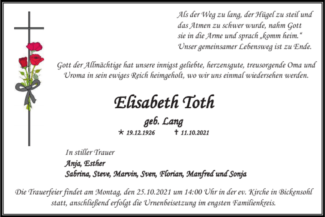 <p>Als der Weg zu lang, der Hügel zu steil und<br />das Atmen zu schwer wurde, nahm Gott<br />sie in die Arme und sprach „komm heim.“<br />Unser gemeinsamer Lebensweg ist zu Ende.<br />Gott der Allmächtige hat unsere innigst geliebte, herzensgute, treusorgende Oma und<br />Uroma in sein ewiges Reich heimgeholt, wo wir uns einmal wiedersehen werden.</p><p>Elisabeth Toth<br />geb. Lang<br /> 19.12.1926</p><p> 11. 10 . 2021</p><p>In stiller Trauer<br />Anja, Esther<br />Sabrina, Steve, Marvin, Sven, Florian, Manfred und Sonja<br />Die Trauerfeier findet am Montag, den 25.10.2021 um 14:00 Uhr in der ev. Kirche in Bickensohl<br />statt, anschließend erfolgt die Urnenbeisetzung im engsten Familienkreis.</p>
