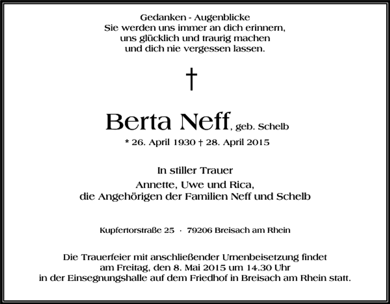 <p>Gedanken - Augenblicke<br />Sie werden uns immer an dich erinnern,<br />uns glücklich und traurig machen<br />und dich nie vergessen lassen.</p><p>Berta Neff</p><p>, geb. Schelb</p><p>* 26. April 1930 † 28. April 2015</p><p>In stiller Trauer<br />Annette, Uwe und Rica,<br />die Angehörigen der Familien Neff und Schelb<br />Kupfertorstraße 25 · 79206 Breisach am Rhein</p><p>Die Trauerfeier mit anschließender Urnenbeisetzung findet<br />am Freitag, den 8. Mai 2015 um 14.30 Uhr<br />in der Einsegnungshalle auf dem Friedhof in Breisach am Rhein statt.</p>