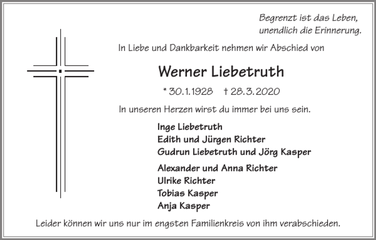 <p>Begrenzt ist das Leben,<br />unendlich die Erinnerung.<br />In Liebe und Dankbarkeit nehmen wir Abschied von</p><p>Werner Liebetruth<br />* 30. 1. 1928 † 28. 3. 2020<br />In unseren Herzen wirst du immer bei uns sein.<br />Inge Liebetruth<br />Edith und Jürgen Richter<br />Gudrun Liebetruth und Jörg Kasper<br />Alexander und Anna Richter<br />Ulrike Richter<br />Tobias Kasper<br />Anja Kasper<br />Leider können wir uns nur im engsten Familienkreis von ihm verabschieden.</p>