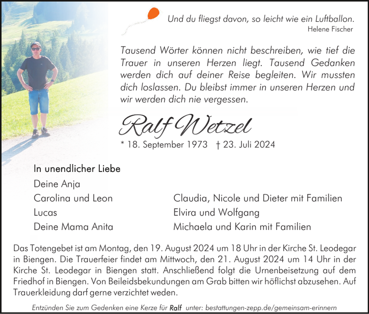 <p>Und du fliegst davon, so leicht wie ein Luftballon.<br />Helene Fischer</p><p>Tausend Wörter können nicht beschreiben, wie tief die<br />Trauer in unseren Herzen liegt. Tausend Gedanken<br />werden dich auf deiner Reise begleiten. Wir mussten<br />dich loslassen. Du bleibst immer in unseren Herzen und<br />wir werden dich nie vergessen.</p><p>Ralf Wetzel</p><p>* 18. September 1973 † 23. Juli 2024</p><p>Deine Anja<br />Carolina und Leon<br />Lucas<br />Deine Mama Anita</p><p>Claudia, Nicole und Dieter mit Familien<br />Elvira und Wolfgang<br />Michaela und Karin mit Familien</p><p>Das Totengebet ist am Montag, den 19. August 2024 um 18 Uhr in der Kirche St. Leodegar<br />in Biengen. Die Trauerfeier findet am Mittwoch, den 21. August 2024 um 14 Uhr in der<br />Kirche St. Leodegar in Biengen statt. Anschließend folgt die Urnenbeisetzung auf dem<br />Friedhof in Biengen. Von Beileidsbekundungen am Grab bitten wir höflichst abzusehen. Auf<br />Trauerkleidung darf gerne verzichtet weden.<br />Entzünden Sie zum Gedenken eine Kerze für</p><p>unter: bestattungen-zepp.de/gemeinsam-erinnern</p>