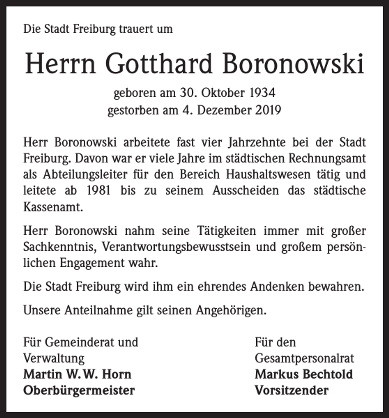 <p>Die Stadt Freiburg trauert um</p><p>Herrn Gotthard Boronowski<br />geboren am 30. Oktober 1934<br />gestorben am 4. Dezember 2019<br />Herr Boronowski arbeitete fast vier Jahrzehnte bei der Stadt<br />­Freiburg. Davon war er viele Jahre im städtischen Rechnungsamt<br />als Abteilungsleiter für den Bereich Haushaltswesen tätig und<br />leitete ab 1981 bis zu seinem Ausscheiden das städtische<br />­Kassenamt.<br />Herr Boronowski nahm seine Tätigkeiten immer mit großer<br />Sachkenntnis, Verantwortungsbewusstsein und großem persön­<br />lichen Engagement wahr.<br />Die Stadt Freiburg wird ihm ein ehrendes Andenken bewahren.<br />Unsere Anteilnahme gilt seinen Angehörigen.<br />Für Gemeinderat und<br />Verwaltung<br />Martin W. W. Horn<br />Oberbürgermeister</p><p>Für den<br />Gesamtpersonalrat<br />Markus Bechtold<br />Vorsitzender</p>