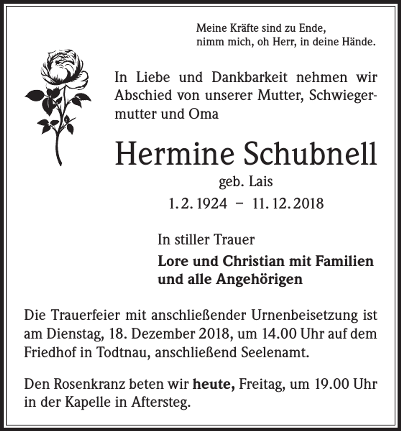 <p>Meine Kräfte sind zu Ende,<br />nimm mich, oh Herr, in deine Hände.</p><p>In Liebe und Dankbarkeit nehmen wir<br />­A bschied von unserer Mutter, Schwiegermutter und Oma</p><p>Hermine Schubnell<br />geb. Lais<br />1. 2. 1924 – 11. 12. 2018</p><p>In stiller Trauer<br />Lore und Christian mit Familien<br />und alle Angehörigen<br />Die Trauerfeier mit anschließender Urnenbeisetzung ist<br />am Dienstag, 18. Dezember 2018, um 14.00 Uhr auf dem<br />Friedhof in Todtnau, anschließend Seelenamt.<br />Den Rosenkranz beten wir heute, Freitag, um 19.00 Uhr<br />in der Kapelle in Aftersteg.</p>