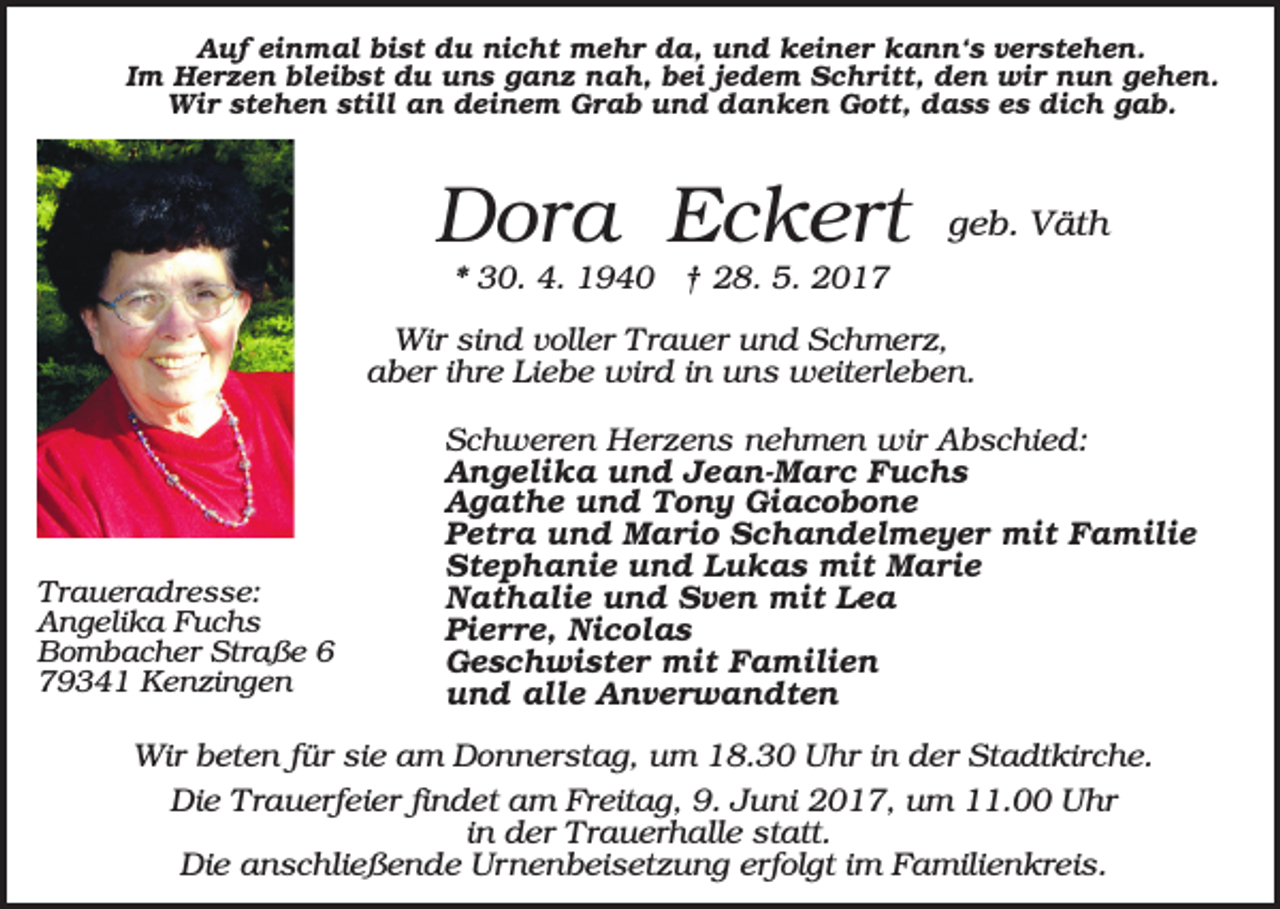 <p>Auf einmal bist du nicht mehr da, und keiner kann‘s verstehen.<br />Im Herzen bleibst du uns ganz nah, bei jedem Schritt, den wir nun gehen.<br />Wir stehen still an deinem Grab und danken Gott, dass es dich gab.</p><p>Dora Eckert</p><p>geb. Väth</p><p>* 30. 4. 1940 † 28. 5. 2017<br />Wir sind voller Trauer und Schmerz,<br />aber ihre Liebe wird in uns weiterleben.</p><p>Traueradresse:<br />Angelika Fuchs<br />Bombacher Straße 6<br />79341 Kenzingen</p><p>Schweren Herzens nehmen wir Abschied:<br />Angelika und Jean-Marc Fuchs<br />Agathe und Tony Giacobone<br />Petra und Mario Schandelmeyer mit Familie<br />Stephanie und Lukas mit Marie<br />Nathalie und Sven mit Lea<br />Pierre, Nicolas<br />Geschwister mit Familien<br />und alle Anverwandten</p><p>Wir beten für sie am Donnerstag, um 18.30 Uhr in der Stadtkirche.<br />Die Trauerfeier findet am Freitag, 9. Juni 2017, um 11.00 Uhr<br />in der Trauerhalle statt.<br />Die anschließende Urnenbeisetzung erfolgt im Familienkreis.</p>